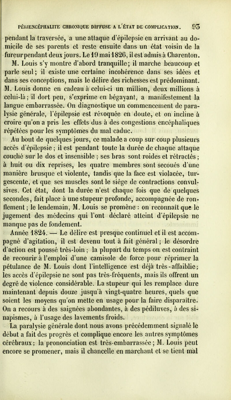 pendant la traversée, a une attaque d'épilepsie en arrivant au do- micile de ses parents et reste ensuite dans un état voisin de la fureur pendant deux jours. Le 19 mai 1826, il est admisà Charenton. M. Louis s'y montre d'abord tranquille; il marche beaucoup et parle seul ; il existe une certaine incohérence dans ses idées et dans ses conceptions, mais le délire des richesses est prédominant. M. Louis donne en cadeau à celui-ci un million, deux millions à celui-là; il dort peu, s'exprime en bégayant, a manifestement la langue embarrassée. On diagnostique un commencement de para- lysie générale, l'épilepsie est révoquée en doute, et on incline à croire qu'on a pris les effets dus à des congestions encéphaliques répétées pour les symptômes du mal caduc. Au bout de quelques jours, ce malade a coup sur coup plusieurs accès d'épilepsie ; il est pendant toute la durée de chaque attaque couché sur le dos et insensible ; ses bras sont roides et rétractés ; à huit ou dix reprises, les quatre membres sont secoués d'une manière brusque et violente, tandis que la face est violacée, tur- gescente, et que ses muscles sont le siège de contractions convul- sives. Cet état, dont la durée n'est chaque fois que de quelques secondes, fait place à une stupeur profonde, accompagnée de ron- llement ; le lendemain, M. Louis se promène : on reconnaît que le jugement des médecins qui l'ont déclaré atteint d'épilepsie ne manque pas de fondement. Année 1824. — Le délire est presque continuel et il est accom- pagné d'agitation, il est devenu tout à fait général ; le désordre d'action est poussé très-loin ; la plupart du temps on est contraint de recourir à l'emploi d'une camisole de force pour réprimer la pétulance de M. Louis dont l'intelligence est déjà très-affaiblie; les accès d'épilepsie ne sont pas très-fréquents, mais ils offrent un degré de violence considérable. La stupeur qui les remplace dure maintenant depuis douze jusqu'à vingt-quatre heures, quels que soient les moyens qu'on mette en usage pour la faire disparaître. On a recours à des saignées abondantes, à des pédiluves, à des si- napismes, à Tusage des lavements froids. La paralysie générale dont nous avons précédemment signalé le début a fait des progrès et complique encore les autres symptômes cérébraux; la prononciation est très-embarrassée; M. Louis peut encore se promener, mais il chancelle en marchant et se lient mal