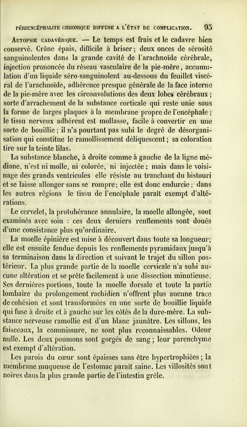 Autopsie cadavérique. — Le temps est frais et le cadavre bien conservé. Crâne épais, difficile à briser; deux onces de sérosité sanguinolentes dans la grande cavité de l'arachnoïde cérébrale, injection prononcée du réseau vasculaire de la pie-mère, accumu- lation d'un liquide séro-sanguinolent au-dessous du feuillet viscé- ral de l'arachnoïde, adhérence presque générale de la face interne de la pie-mère avec les circonvolutions des deux lobes cérébraux ; sorte d'arrachement de la substance corticale qui reste unie sous la forme de larges plaques à la membrane propre de l'encéphale ; le tissu nerveux adhérent est mollasse, facile à convertir en une sorte de bouillie ; il n'a pourtant pas subi le degré de désorgani- sation qui constitue le ramollissement déliquescent ; sa coloration tire sur la teinte lilas. La substance blanche, à droite comme à gauche de la Hgne mé- I diane, n'est ni molle, ni colorée, ni injectée ; mais dans le voisi- nage des grands ventricules elle résiste au tranchant du bistouri et se laisse allonger sans se rompre; elle est donc endurcie ; dans les autres régions le tissu de l'encéphale paraît exempt d'alté- rations. Le cervelet, la protubérance annulaire, la moelle allongée, sont examinés avec soin : ces deux derniers renflements sont doués d'une consistance plus qu'ordinaire. La moelle épinière est mise à découvert dans toute sa longueur; elle est ensuite fendue depuis les renflements pyramidaux jusqu'à sa terminaison dans la direction et suivant le trajet du sillon pos- térieur. La plus grande partie de la moelle cervicale n'a subi au- cune altération et se prête facilement à une dissection minutieuse, ï Ses dernières portions, toute la moelle dorsale et toute la partie I lombaire du prolongement rachidien n'offrent plus aucune trace I de cohésion et sont transformées en une sorte de bouiUie liquide qui fuse à droite et à gauche sur les côtés de la dure-mère. La sub- stance nerveuse ramollie est d'un blanc jaunâtre. Les sillons, les faisceaux, la commissure, ne sont plus rcconnaissables. Odeur nulle. Les deux poumons sont gorgés de sang ; leur parenchyme est exempt d'altération. Les parois du cœur sont épaisses sans être hypertrophiées ; la membrane muqueuse de l'estomac parait saine. Les villosités sont noires dans la plus grande partie de l'intestin grêle.