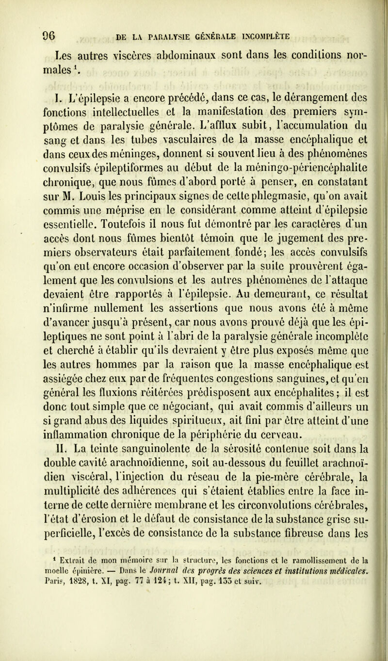 Les autres viscères abdominaux sont dans les conditions nor- males*. I. L'épilepsie a encore précédé, dans ce cas, le dérangement des fonctions intellectuelles et la manifestation des premiers sym- ptômes de paralysie générale. L'aflïux subit, l'accumulation du sang et dans les tubes vasculaires de la masse encéphalique et dans ceux des méninges, donnent si souvent lieu à des phénomènes convulsifs épileptiformes au début de la méningo-périencéphalite chronique, que nous fûmes d'abord porté à penser, en constatant sur M. Louis les principaux signes de cette phlegmasic, qu'on avait commis une méprise en le considérant comme atteint d'épilepsie essentielle. Toutefois il nous fut démontré par les caractères d'un accès dont nous fûmes bientôt témoin que le jugement des pre- miers observateurs était parfaitement fondé; les accès convulsifs qu'on eut encore occasion d'observer par la suite prouvèrent éga- lement que les convulsions et les autres phénomènes de l'attaque devaient être rapportés à l'épilepsie. Au demeurant, ce résultat n infirme nullement les assertions que nous avons été à môme d'avancer jusqu'à présent, car nous avons prouvé déjà que les épi- leptiques ne sont point à l'abri de la paralysie générale incomplète et cherché à établir qu'ils devraient y être plus exposés même que les autres hommes par la raison que la masse encéphalique est assiégée chez eux par de fréquentes congestions sanguines, et qu'en général les fluxions réitérées prédisposent aux encéphalites; il est donc tout simple que ce négociant, qui avait commis d'ailleurs un si grand abus des liquides spiritueux, ait fini par être atteint d'une inflammation chronique de la périphérie du cerveau. IL La teinte sanguinolente de la sérosité contenue soit dans la double cavité arachnoïdienne, soit au-dessous du feuillet arachnoï- dien viscéral, l'injection du réseau de la pie-mère cérébrale, la multiplicité des adhérences qui s'étaient établies entre la face in- terne de cette dernière membrane et les circonvolutions cérébrales, l'état d'érosion et le défaut de consistance de la substance grise su- perficielle, l'excès de consistance de la substance fibreuse dans les * Extrait de mon mémoire sur la structuro, les fonctions et le ramollissement de la moelle cpinière. — Dans le Journal des progrès des sciences et institutions médicales. Paris, 1828, t. XI, pag. 77 à 12i; t. XII, pag. 135 et suiv.