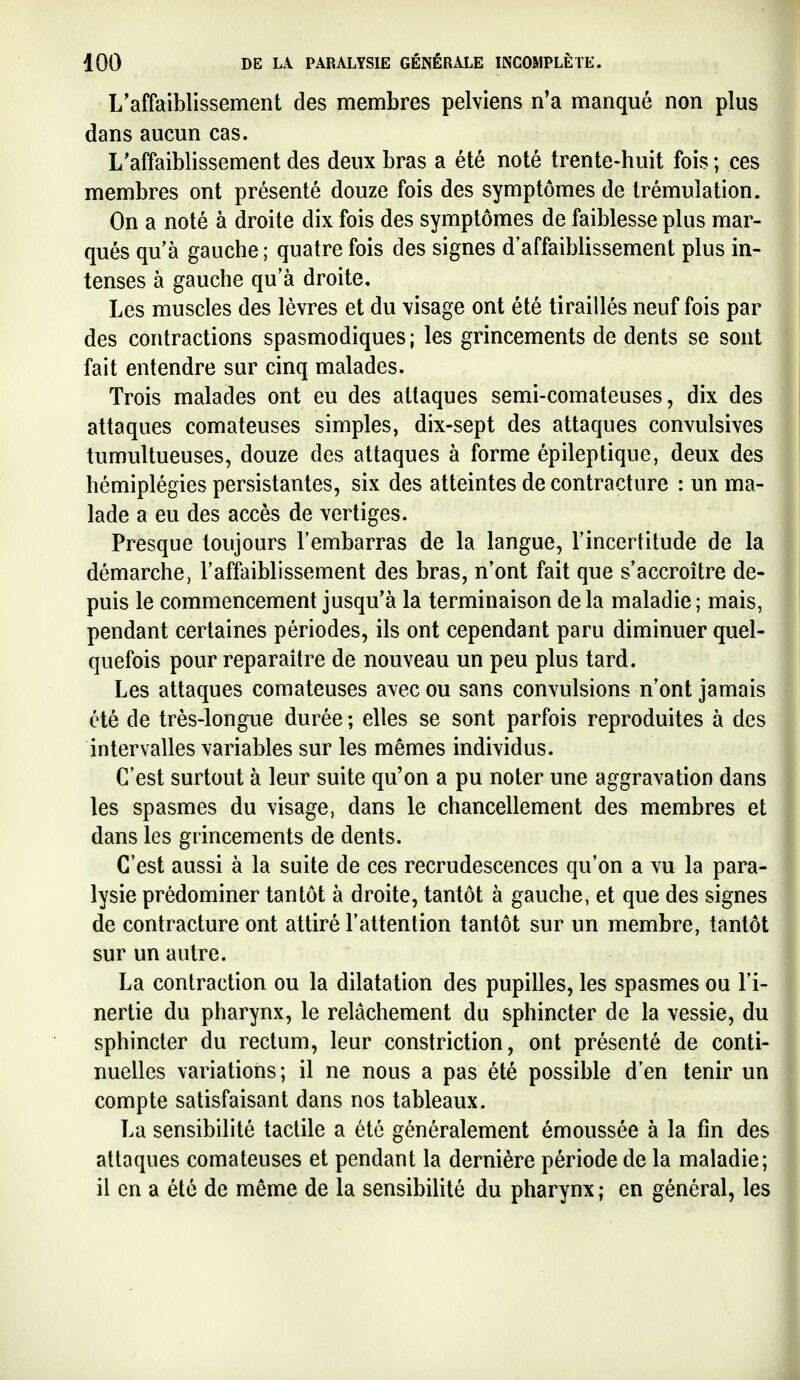 L'affaiblissement des membres pelviens n'a manqué non plus dans aucun cas. L'affaiblissement des deux bras a été noté trente-huit fois ; ces membres ont présenté douze fois des symptômes de trémulation. On a noté à droite dix fois des symptômes de faiblesse plus mar- qués qu'à gauche ; quatre fois des signes d'affaiblissement plus in- tenses à gauche qu'à droite. Les muscles des lèvres et du visage ont été tiraillés neuf fois par des contractions spasmodiques ; les grincements de dents se sont fait entendre sur cinq malades. Trois malades ont eu des attaques semi-comateuses, dix des attaques comateuses simples, dix-sept des attaques convulsives tumultueuses, douze des attaques à forme épileptique, deux des hémiplégies persistantes, six des atteintes de contracture : un ma- lade a eu des accès de vertiges. Presque toujours l'embarras de la langue, l'incertitude de la démarche, l'affaiblissement des bras, n'ont fait que s'accroître de- puis le commencement jusqu'à la terminaison de la maladie ; mais, pendant certaines périodes, ils ont cependant paru diminuer quel- quefois pour reparaître de nouveau un peu plus tard. Les attaques comateuses avec ou sans convulsions n'ont jamais été de très-longue durée ; elles se sont parfois reproduites à des intervalles variables sur les mêmes individus. C'est surtout à leur suite qu'on a pu noter une aggravation dans les spasmes du visage, dans le chancellement des membres et dans les grincements de dents. C'est aussi à la suite de ces recrudescences qu'on a vu la para- lysie prédominer tantôt à droite, tantôt à gauche, et que des signes de contracture ont attiré l'attention tantôt sur un membre, tantôt sur un autre. La contraction ou la dilatation des pupilles, les spasmes ou l'i- nertie du pharynx, le relâchement du sphincter de la vessie, du sphincter du rectum, leur constriction, ont présenté de conti- nuelles variations; il ne nous a pas été possible d'en tenir un compte satisfaisant dans nos tableaux. La sensibilité tactile a été généralement émoussée à la fin des attaques comateuses et pendant la dernière période de la maladie; il en a été de même de la sensibilité du pharynx ; en général, les