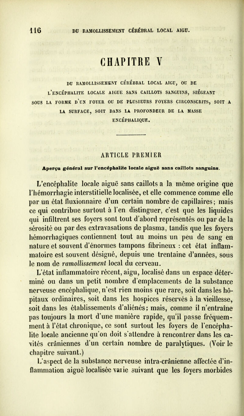 CHAPITRE V du râmollissemeist cerebral local aigu, ou de l'encéphalite locale aigue sans caillots sanguins, siégeant SOUS LA FORME d'uN FOYER OU DE PLUSIEURS FOYERS CIRCONSCRITS, SOIT A LA SURFACE, SOIT DANS LA PROFONDEUR DE LA MASSE ENCÉPHALIQUE. ARTICLE PREMIER Aperçu général sur l'encéphalite locale aig^uë sans caillots sanguins. I/encéphalite locale aiguë sans caillots a la même origine que rhémorrhagie interstitielle localisée, et elle commence comme elle par un état Iluxionnaire d'un certain nombre de capillaires; mais ce qui contribue surtout à Ten distinguer, c'est que les liquides qui infiltrent ses foyers sont tout d'abord représentés ou par de la sérosité ou par des extravasations de plasma, tandis que les foyers hémorrhagiques contiennent tout au moins un peu de sang en nature et souvent d'énormes tampons fibrineux : cet état inflam- matoire est souvent désigné, depuis une trentaine d'années, sous le nom de ramollissement local du cerveau. L'état inflammatoire récent, aigu, localisé dans un espace déter- miné ou dans un petit nombre d'emplacements de la substance nerveuse encéphalique, n'est rien moins que rare, soit dans les hô- pitaux ordinaires, soit dans les hospices réservés à la vieillesse, soit dans les établissements d'aliénés; mais, comme il n'entraîne pas toujours la mort d'une manière rapide, qu'il passe fréquem- ment à l'état chronique, ce sont surtout les foyers de l'encépha- lite locale ancienne qu'on doit s'attendre à rencontrer dans les ca- \ités crâniennes d'un certain nombre de paralytiques. (Voir le chapitre suivant.) L'aspect de la substance nerveuse intra-crânienne affeclée d'in- flammation aiguë localisée varie suivant que les foyers morbides