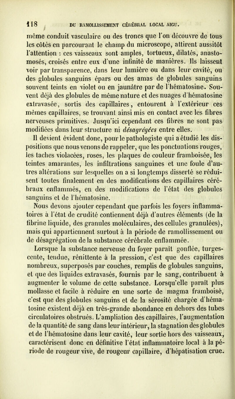 môme conduit vasculaire ou des troncs que l'on découvre de tous les côtés en parcourant le champ du microscope, attirent aussitôt l'attention : ces vaisseaux sont amples, tortueux, dilatés, anasto- mosés, croisés entre eux d'une inflnité de manières. Ils laissent voir par transparence, dans leur lumière ou dans leur cavité, ou des globules sanguins épars ou des amas de globules sanguins souvent teints en violet ou en jaunâtre par de l'hématosine. Sou- vent déjà des globules de même nature et des nuages d'hématosine extravasée, sortis des capillaires, entourent à l'extérieur ces mêmes capillaires, se trouvant ainsi mis en contact avec les fibres nerveuses primitives. Jusqu'ici cependant ces fibres ne sont pas modifiées dans leur structure ni désagrégées entre elles. Il devient évident donc, pour le pathologiste qui a étudié les dis- positions que nous venons de rappeler, que les ponctuations rouges, les taches violacées, roses, les plaques de couleur framboisée, les teintes amarantes, les infiltrations sanguines et une foule d'au- tres altérations sur lesquelles on a si longtemps disserté se rédui- sent toutes finalement en des modifications des capillaires céré- braux enflammés, en des modifications de l'état des globules sanguins et de l'hématosine. Nous devons ajouter cependant que parfois les foyers inflamma- toires à l'état de crudité contiennent déjà d'autres éléments (de la fibrine liquide, des granules moléculaires, des cellules granulées), mais qui appartiennent surtout à la période de ramollissement ou de désagrégation delà substance cérébrale enflammée. Lorsque la substance nerveuse du foyer paraît gonflée, turges- cente, tendue, rénittente à la pression, c'est que des capillaires nombreux, superposés par couches, remplis de globules sanguins, et que des liquides extravasés, fournis par le sang, contribuent à augmenter le volume de cette substance. Lorsqu'elle paraît plus mollasse et facile à réduire en une sorte de magma framboisè, c'est que des globules sanguins et de la sérosité chargée d'héma- tosine existent déjà en très-grande abondance en dehors des tubes circulatoires obstrués. L'ampliation des capillaires, l'augmentation de la quantité de sang dans leur intérieur, la stagnation des globules et de l'hématosine dans leur cavité, leur sortie hors des vaisseaux, caractérisent donc en définitive l'état inflammatoire local à la pé- riode de rougeur vive, de rougeur capillaire, d'hépatisation crue.