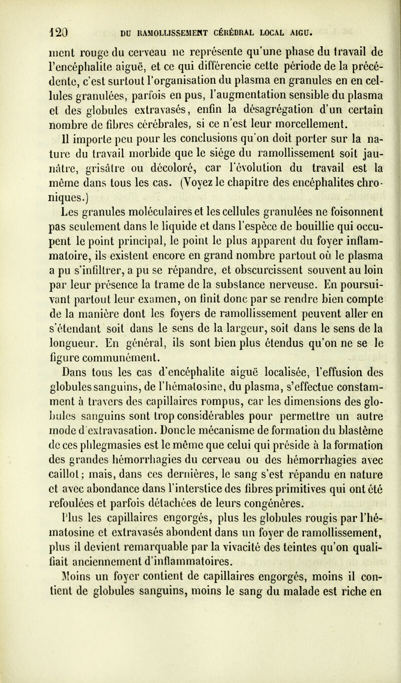 ment rouge du cerveau ne représente qu'une phase du travail de l'encéphalile aiguë, et ce qui différencie cette période de la précé- dente, c'est surtout l'organisation du plasma en granules en en cel- lules granulées, parfois en pus, l'augmentation sensible du plasma et des globules extravasés, enfin la désagrégation d'un certain nombre de fibres cérébrales, si ce n'est leur morcellement. 11 importe peu pour les conclusions qu'on doit porter sur la na- ture du travail morbide que le siège du ramollissement soit jau- nâtre, grisâlre ou décoloré, car l'évolution du travail est la même dans tous les cas. (Voyez le chapitre des encéphalites chro- niques.) Les granules moléculaires et les cellules granulées ne foisonnent pas seulement dans le liquide et dans l'espèce de bouillie qui occu- pent le point principal, le point le plus apparent du foyer inflam- matoire, ils existent encore en grand nombre partout où le plasma a pu s'infiUrer, a pu se répandre, et obscurcissent souvent au loin par leur présence la trame de la substance nerveuse. En poursui- vant partout leur examen, on tinit donc par se rendre bien compte de la manière dont les foyers de ramollissement peuvent aller en s'étendant soit dans le sens de la largeur, soit dans le sens de la longueur. En général, ils sont bien plus étendus qu'on ne se le figure communément. Dans tous les cas d'encéphalite aiguë localisée, l'effusion des globules sanguins, de rhémalosinc, du plasma, s'effectue constam- ment à travers des capillaires rompus, car les dimensions des glo- bules sanguins sont trop considérables pour permettre un autre mode d extra vasation. Donc le mécanisme de formation du blastème de ces plilegmasies est le même que celui qui préside à la formation des grandes hémorrhagies du cerveau ou des hémorrhagies avec caillot; mais, dans ces dernières, le sang s'est répandu en nature et avec abondance dans l'interstice des tibres primitives qui ont été refoulées et parfois détachées de leurs congénères. Plus les capillaires engorgés, plus les globules rougis par l'hé- matosine et extravasés abondent dans un foyer de ramollissement, plus il devient remarquable par la vivacité des teintes qu'on quali- fiait anciennement d'inflammatoires. Moins un foyer contient de capillaires engorgés, moins il con- tient de globules sanguins, moins le sang du malade est riche en