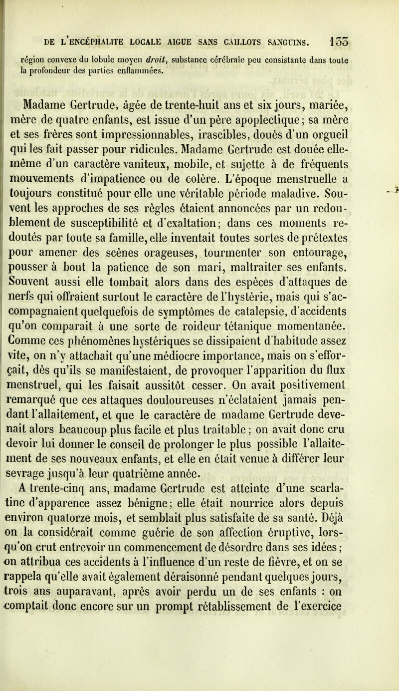 région convexe du lobule moyen droit, substance cérébrale peu consistante dans toute la profondeur des parties enflammées. Madame Gertrude, âgée de trente-huit ans et six jours, mariée, mère de quatre enfants, est issue d'un père apoplectique ; sa mère et ses frères sont impressionnables, irascibles, doués d'un orgueil qui les fait passer pour ridicules. Madame Gertrude est douée elle- même d'un caractère vaniteux, mobile, et sujette à de fréquents mouvements d'impatience ou de colère. L'époque menstruelle a toujours constitué pour elle une véritable période maladive. Sou- vent les approches de ses règles étaient annoncées par un redou- blement de susceptibihté et d'exaltation; dans ces moments re- doutés par toute sa famille, elle inventait toutes sortes de prétextes pour amener des scènes orageuses, tourmenter son entourage, pousser à bout la patience de son mari, maltraiter ses enfants. Souvent aussi elle tombait alors dans des espèces d'attaques de nerfs qui offraient surtout le caractère de l'hystérie, mais qui s'ac- compagnaient quelquefois de symptômes de catalepsie, d'accidents qu'on comparait à une sorte de roideur tétanique momentanée. Comme ces phénomènes hystériques se dissipaient d'habitude assez vite, on n'y attachait qu'une médiocre importance, mais on s'effor- çait, dès qu'ils se manifestaient, de provoquer l'apparition du flux menstruel, qui les faisait aussitôt cesser. On avait positivement remarqué que ces attaques douloureuses n'éclataient jamais pen- dant l'allaitement, et que le caractère de madame Gertrude deve- nait alors beaucoup plus facile et plus traitable ; on avait donc cru devoir lui donner le conseil de prolonger le plus possible l'allaite- ment de ses nouveaux enfants, et elle en était venue à différer leur sevrage jusqu'à leur quatrième année. A trente-cinq ans, madame Gertrude est atteinte d'une scarla- tine d'apparence assez bénigne; elle était nourrice alors depuis environ quatorze mois, et semblait plus satisfaite de sa santé. Déjà on la considérait comme guérie de son affection éruptive, lors- qu'on crut entrevoir uq commencement de désordre dans ses idées ; on attribua ces accidents à l'influence d'un reste de fièvre, et on se rappela qu'elle avait également déraisonné pendant quelques jours, trois ans auparavant, après avoir perdu un de ses enfants : on comptait donc encore sur un prompt rétabhssement de l'exercice