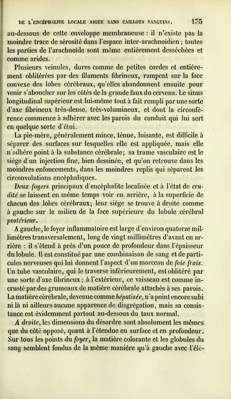 au-dessous de cette enveloppe membraneuse : il n'existe pas la moindre trace de sérosité dans l'espace inter-arachnoïdien ; toutes les parties de Tarachnoïde sont même entièrement desséchées et comme arides. Plusieurs veinules, dures comme de petites cordes et entière- ment oblitérées par des filaments fibrineux, rampent sur la face convexe des lobes cérébraux, qu'elles abandonnent ensuite pour venir s'aboucher sur les côtés de la grande faux du cerveau. Le sinus longitudinal supérieur est lui-même tout à fait rempli par une sorte d'axe fibrineux très-dense, très-volumineux, et dont la circonfé- rence commence à adhérer avec les parois du conduit qui lui sert en quelque sorte d'étui. La pie-mère, généralement mince, ténue, luisante, est difficile à séparer des surfaces sur lesquelles elle est appliquée, mais elle n'adhère point à la substance cérébrale; sa trame vasculaire est le siège d'un injection fine, bien dessinée, et qu'on retrouve dans les moindres enfoncements, dans les moindres replis qui séparent les circonvolutions encéphaliques. Deux foyers principaux d'encéphahte localisée et à l'état de cru- dité se laissent en même temps voir en arrière, à la superficie de chacun des lobes cérébraux ; leur siège se trouve à droite comme à gauche sur le milieu de la face supérieure du lobule cérébral postérieur. A gauche, le foyer inflammatoire est large d'environ quatorze mil- limètres transversalement, long de vingt millimètres d'avant en ar- rière : il s'étend à près d'un pouce de profondeur dans l'épaisseur du lobule. 11 est constitué par une combinaison de sang et de parti- cules nerveuses qui lui donnent l'aspect d'un morceau de foie frais. Un tube vasculaire, qui le traverse inférieurement, est oblitéré par une sorte d'axe fibrineux ; à l'extérieur, ce vaisseau est comme in- crusté par des grumeaux de matière cérébrale attachés à ses parois. La matière cérébrale, devenue comme hépatisée, n'a point encore subi ni là ni ailleurs aucune apparence de disgrégation, mais sa consis- tance est évidemment partout au-dessous du taux normal. A droite^ les dimensions du désordre sont absolument les mêmes que du côté opposé, quant à l'étendue en surface et en profondeur. Sur tous les points du foyer, la matière colorante et les globules du sang semblent fondus de la même manière qu'à gauche avec l'élc-