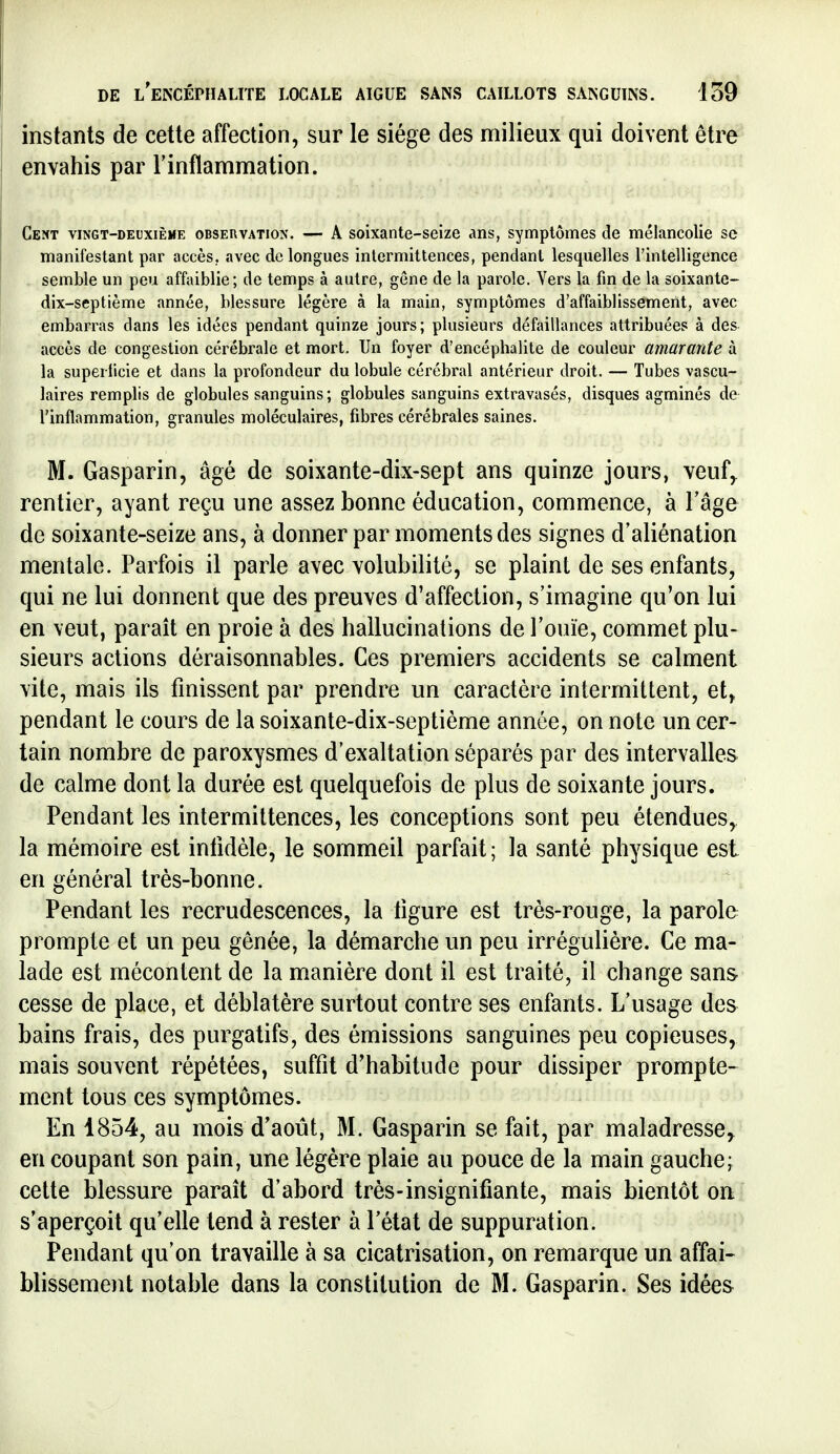 instants de cette affection, sur le siège des milieux qui doivent être envahis par l'inflammation. Cent vingt-deuxième obseuvation. — A soixante-seize ans, symptômes de mélancolie se manifestant par accès, avec delongues intermittences, pendant lesquelles l'intelligence semble un peu affaiblie; de temps à autre, gône de la parole. Vers la fin de la soixante- dix-septième année, blessure légère à la main, symptômes d'affaiblissement, avec embarras dans les idées pendant quinze jours; plusieurs défaillances attribuées à des accès de congestion cérébrale et mort. Un foyer d'encéphalite de couleur amarante à la superficie et dans la profondeur du lobule cérébral antérieur droit. — Tubes vascu- laires remplis de globules sanguins; globules sanguins extravasés, disques agminés de l'inflammation, granules moléculaires, fibres cérébrales saines. M. Gasparin, âgé de soixante-dix-sept ans quinze jours, veuf,^ rentier, ayant reçu une assez bonne éducation, commence, à l'âge de soixante-seize ans, à donner par moments des signes d'aliénation mentale. Parfois il parle avec volubilité, se plaint de ses enfants, qui ne lui donnent que des preuves d'affection, s'imagine qu'on lui en veut, parait en proie à des hallucinations de l'ouïe, commet plu- sieurs actions déraisonnables. Ces premiers accidents se calment vite, mais ils finissent par prendre un caractère intermittent, et^ pendant le cours de la soixante-dix-septième année, on note un cer- tain nombre de paroxysmes d'exaltation séparés par des intervalles de calme dont la durée est quelquefois de plus de soixante jours. Pendant les intermittences, les conceptions sont peu étendues, la mémoire est intidèle, le sommeil parfait; la santé physique est en général très-bonne. Pendant les recrudescences, la ligure est très-rouge, la parole prompte et un peu gênée, la démarche un peu irrégulière. Ce ma- lade est mécontent de la manière dont il est traité, il change sans cesse de place, et déblatère surtout contre ses enfants. L'usage des bains frais, des purgatifs, des émissions sanguines peu copieuses, mais souvent répétées, suffît d'habitude pour dissiper prompte- ment tous ces symptômes. En 1854, au mois d'août, M. Gasparin se fait, par maladresse^ en coupant son pain, une légère plaie au pouce de la main gauche; cette blessure paraît d'abord très-insignifiante, mais bientôt oa s'aperçoit qu'elle tend à rester à l'état de suppuration. ^ Pendant qu'on travaille à sa cicatrisation, on remarque un affai- blissement notable dans la constitution de M. Gasparin. Ses idées