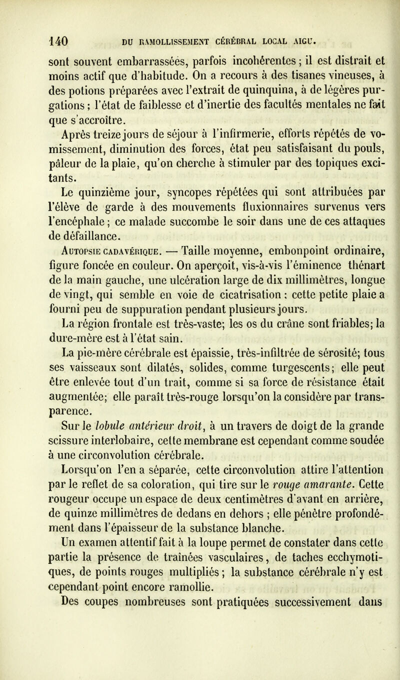 sont souvent embarrassées, parfois incohérentes ; il est distrait et moins actif que d'habitude. On a recours à des tisanes vineuses, à des potions préparées avec l'extrait de quinquina, à de légères pur- gâtions ; l'état de faiblesse et d'inertie des facultés mentales ne fait que s'accroître. Après treize jours de séjour à l'infirmerie, efforts répétés de vo- missement, diminution des forces, état peu satisfaisant du pouls, pâleur de la plaie, qu'on cherche à stimuler par des topiques exci- tants. Le quinzième jour, syncopes répétées qui sont attribuées par l'élève de garde à des mouvements fluxionnaires survenus vers l'encéphale ; ce malade succombe le soir dans une de ces attaques de défaillance. Autopsie CADAVÉRIQUE. — Taille moyenne, embonpoint ordinaire, figure foncée en couleur. On aperçoit, vis-à-vis l'éminence thénart de la main gauche, une ulcération large de dix millimètres, longue de vingt, qui semble en voie de cicatrisation ; cette petite plaie a fourni peu de suppuration pendant plusieurs jours. La région frontale est très-vaste; les os du crâne sont friables; la dure-mère est à l'état sain. La pie-mère cérébrale est épaissie, très-infiltrée de sérosité; tous ses vaisseaux sont dilatés, solides, comme turgescents; elle peut être enlevée tout d'un trait, comme si sa force de résistance était augmentée; elle parait très-rouge lorsqu'on la considère par trans- parence. Sur le lobule antérieur droit, à un travers de doigt de la grande scissure interlobaire, cette membrane est cependant comme soudée à une circonvolution cérébrale. Lorsqu'on l'en a séparée, cette circonvolution attire l'attention par le reflet de sa coloration, qui tire sur le rouge amarante. Cette rougeur occupe un espace de deux centimètres d'avant en arrière, de quinze millimètres de dedans en dehors ; elle pénètre profondé- nrient dans l'épaisseur de la substance blanche. Un examen attentif fait à la loupe permet de constater dans cette partie la présence de traînées vasculaires, de taches ecchymoti- ques, de points rouges multipliés; la substance cérébrale n'y est cependant point encore ramoUie. Des coupes nombreuses sont pratiquées successivement dans