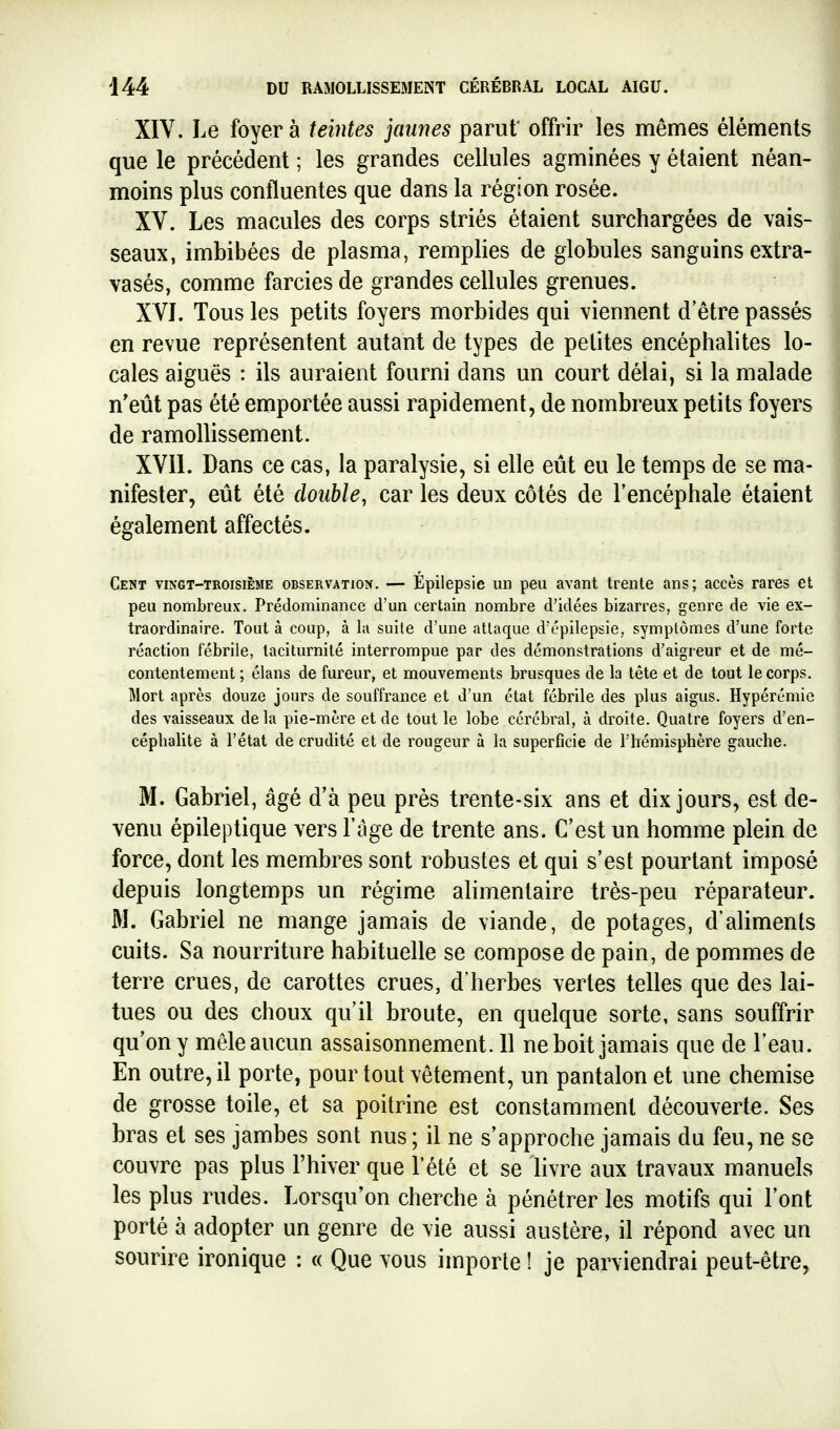 XIV. Le foyer à teintes jaunes parut' offrir les mêmes éléments que le précédent ; les grandes cellules agminées y étaient néan- moins plus confluentes que dans la région rosée. XV. Les macules des corps striés étaient surchargées de vais- seaux, imbibées de plasma, remplies de globules sanguins extra- vasés, comme farcies de grandes cellules grenues. XVI. Tous les petits foyers morbides qui viennent d être passés en revue représentent autant de types de petites encéphalites lo- cales aiguës : ils auraient fourni dans un court délai, si la malade n'eût pas été emportée aussi rapidement, de nombreux petits foyers de ramollissement. XVil. Dans ce cas, la paralysie, si elle eût eu le temps de se ma- nifester, eût été double, car les deux côtés de l'encéphale étaient également affectés. Cent vingt-troisième observation. — Epilepsie un peu avant trente ans; accès rares et peu nombreux. Prédominance d'un certain nombre d'idées bizarres, genre de vie ex- traordinaire. Tout à coup, à kl suite d'une attaque d'épilepsie, symptômes d'une forte réaction fébrile, taciturnité interrompue par des démonstrations d'aigreur et de mé- contentement ; élans de fureur, et mouvements brusques de la tête et de tout le corps. Mort après douze jours de souffrance et d'un état fébrile des plus aigus. Hypérémie des vaisseaux delà pie-mère et de tout le lobe cérébral, à droite. Quatre foyers d'en- céphalite à l'état de crudité et de rougeur à la superficie de l'hémisphère gauche. M. Gabriel, âgé d'à peu près trente-six ans et dix jours, est de- venu épileptique vers F âge de trente ans. C'est un homme plein de force, dont les membres sont robustes et qui s'est pourtant imposé depuis longtemps un régime alimentaire très-peu réparateur. M. Gabriel ne mange jamais de viande, de potages, d'aliments cuits. Sa nourriture habituelle se compose de pain, de pommes de terre crues, de carottes crues, d'herbes vertes telles que des lai- tues ou des choux qu'il broute, en quelque sorte, sans souffrir qu'on y mêle aucun assaisonnement. 11 ne boit jamais que de l'eau. En outre, il porte, pour tout vêtement, un pantalon et une chemise de grosse toile, et sa poitrine est constamment découverte. Ses bras et ses jambes sont nus ; il ne s'approche jamais du feu, ne se couvre pas plus l'hiver que l'été et se livre aux travaux manuels les plus rudes. Lorsqu'on cherche à pénétrer les motifs qui l'ont porté à adopter un genre de vie aussi austère, il répond avec un sourire ironique ; « Que vous importe ! je parviendrai peut-être^