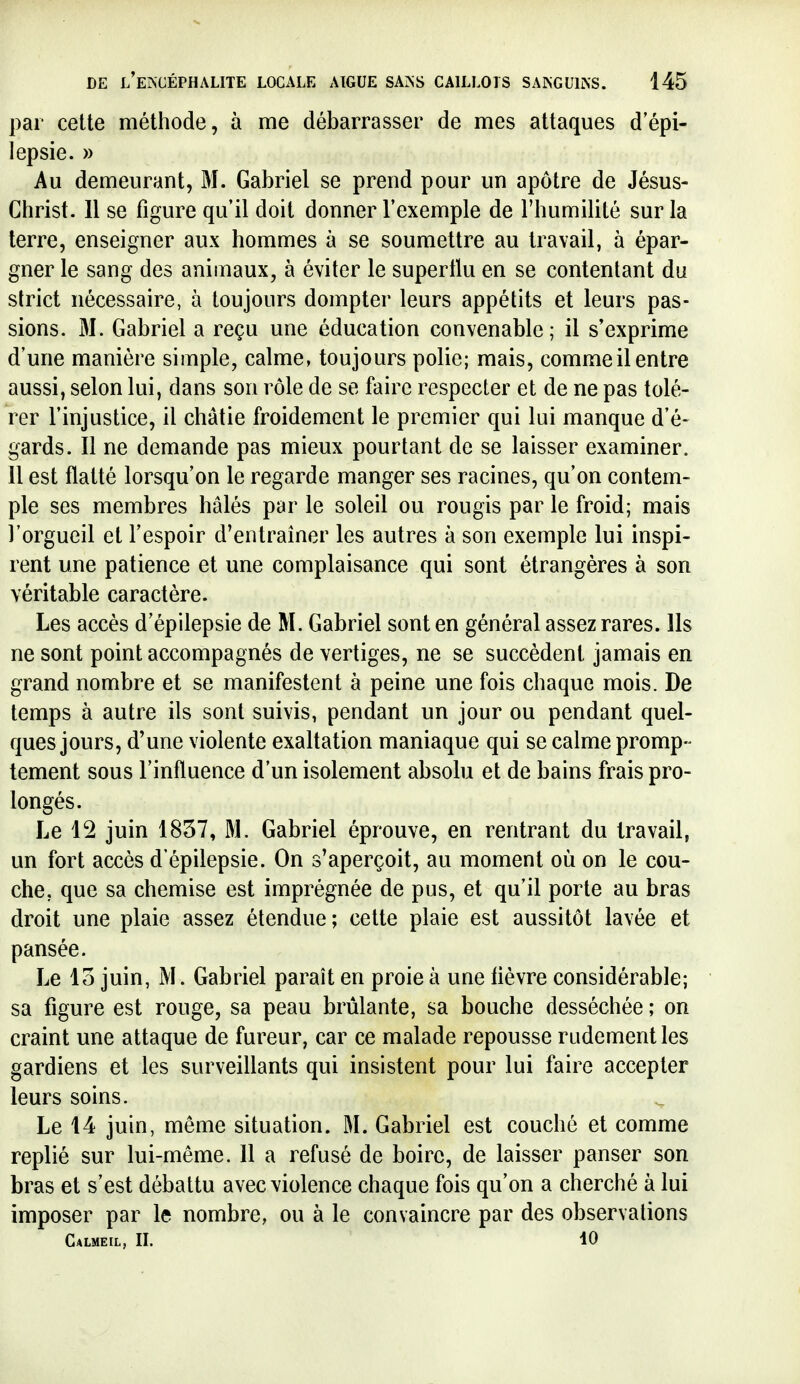 par cette méthode, à me débarrasser de mes attaques depi- lepsie. » Au demeurant, M. Gabriel se prend pour un apôtre de Jésus- Christ. Il se figure qu il doit donner l'exemple de l'humilité sur la terre, enseigner aux hommes à se soumettre au travail, à épar- gner le sang des animaux, à éviter le superllu en se contentant du strict nécessaire, à toujours dompter leurs appétits et leurs pas- sions. M. Gabriel a reçu une éducation convenable ; il s'exprime d'une manière simple, calme, toujours polie; mais, comme il entre aussi, selon lui, dans son rôle de se faire respecter et de ne pas tolé- rer l'injustice, il châtie froidement le premier qui lui manque d'é- gards. Il ne demande pas mieux pourtant de se laisser examiner. 11 est flatté lorsqu'on le regarde manger ses racines, qu'on contem- ple ses membres hâlés par le soleil ou rougis par le froid; mais l'orgueil et l'espoir d'entraîner les autres à son exemple lui inspi- rent une patience et une complaisance qui sont étrangères à son véritable caractère. Les accès d'épilepsie de M. Gabriel sont en général assez rares. Ils ne sont point accompagnés de vertiges, ne se succèdent jamais en grand nombre et se manifestent à peine une fois chaque mois. De temps à autre ils sont suivis, pendant un jour ou pendant quel- ques jours, d'une violente exaltation maniaque qui se calme promp- tement sous l'influence d'un isolement absolu et de bains frais pro- longés. Le 12 juin 1857, M. Gabriel éprouve, en rentrant du travail, un fort accès d'épilepsie. On s'aperçoit, au moment où on le cou- che, que sa chemise est imprégnée de pus, et qu'il porte au bras droit une plaie assez étendue; cette plaie est aussitôt lavée et pansée. Le 15 juin, M. Gabriel paraît en proie à une fièvre considérable; sa figure est rouge, sa peau brûlante, sa bouche desséchée ; on craint une attaque de fureur, car ce malade repousse rudement les gardiens et les surveillants qui insistent pour lui faire accepter leurs soins. Le 14 juin, même situation. M. Gabriel est couché et comme replié sur lui-même. 11 a refusé de boire, de laisser panser son bras et s'est débattu avec violence chaque fois qu'on a cherché à lui imposer par le nombre, ou à le convaincre par des observations Calmeil, II. 10