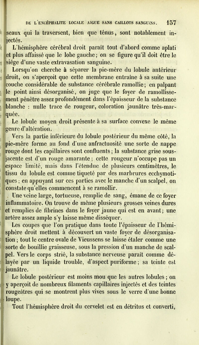 ^: seaux qui la traversent, bien que ténus, sont notablement in- jectés. Ij, L'hémisphère cérébral droit parait tout d'abord comme aplati et plus affaissé que le lobe gauche ; on se figure qu'il doit être le % siège d'une vaste extravasation sanguine. ^ Lorsqu'on cherche à séparer la pie-mère du lobule antérieur !ij droit, on s'aperçoit que cette membrane entraîne à sa suite une couche considérable de substance cérébrale ramollie ; en palpant \j e point ainsi désorganisé, on juge que le foyer de ramollisse- j ment pénètre assez profondément dans l'épaisseur de la substance |, }lanche : nulle trace de rougeur, coloration jaunâtre très-mar- ^ quée. I, Le lobule moyen droit présente à sa surface convexe le même genre d'altération. ^ Vers la partie inférieure du lobule postérieur du même côté, la ^ pie-mère forme au fond d'une anfractuosité une sorte de nappe ^ rouge dont les capillaires sont confluents ; la substance grise sous- jacente est d'un rouge amarante ; cette rougeur n'occupe pas un espace limité, mais dans l'étendue de plusieurs centimètres, le tissu du lobule est comme tiqueté par des marbrures ecchymoti- [ ques ; en appuyant sur ces parties avec le manche d'un scalpel, on constate qu'elles commencent à se ramollir. . Une veine large, tortueuse, remplie de sang, émane de ce foyer inflammatoire. On trouve de même plusieurs grosses veines dures et remplies de fibrines dans le foyer jaune qui est en avant; une artère assez ample s'y laisse même disséquer. Les coupes que l'on pratique dans toute l'épaisseur de l'hémi- sphère droit mettent à découvert un vaste foyer de désorganisa- Ition ; tout le centre ovale de Yieussens se laisse étaler comme une (sorte de bouillie graisseuse, sous la pression d'un manche de scal- :pel. Vers le corps strié, la substance nerveuse paraît comme dé- ilayée par un liquide trouble, d'aspect puriforme ; sa teinte est [jaunâtre. Le lobule postérieur est moins mou que les autres lobules ; on y aperçoit de nombreux filaments capillaires injectés et des teintes rougeâtres qui se montrent plus vives sous le verre d'une bonne loupe. Tout l'hémisphère droit du cervelet est en détritus et converti,