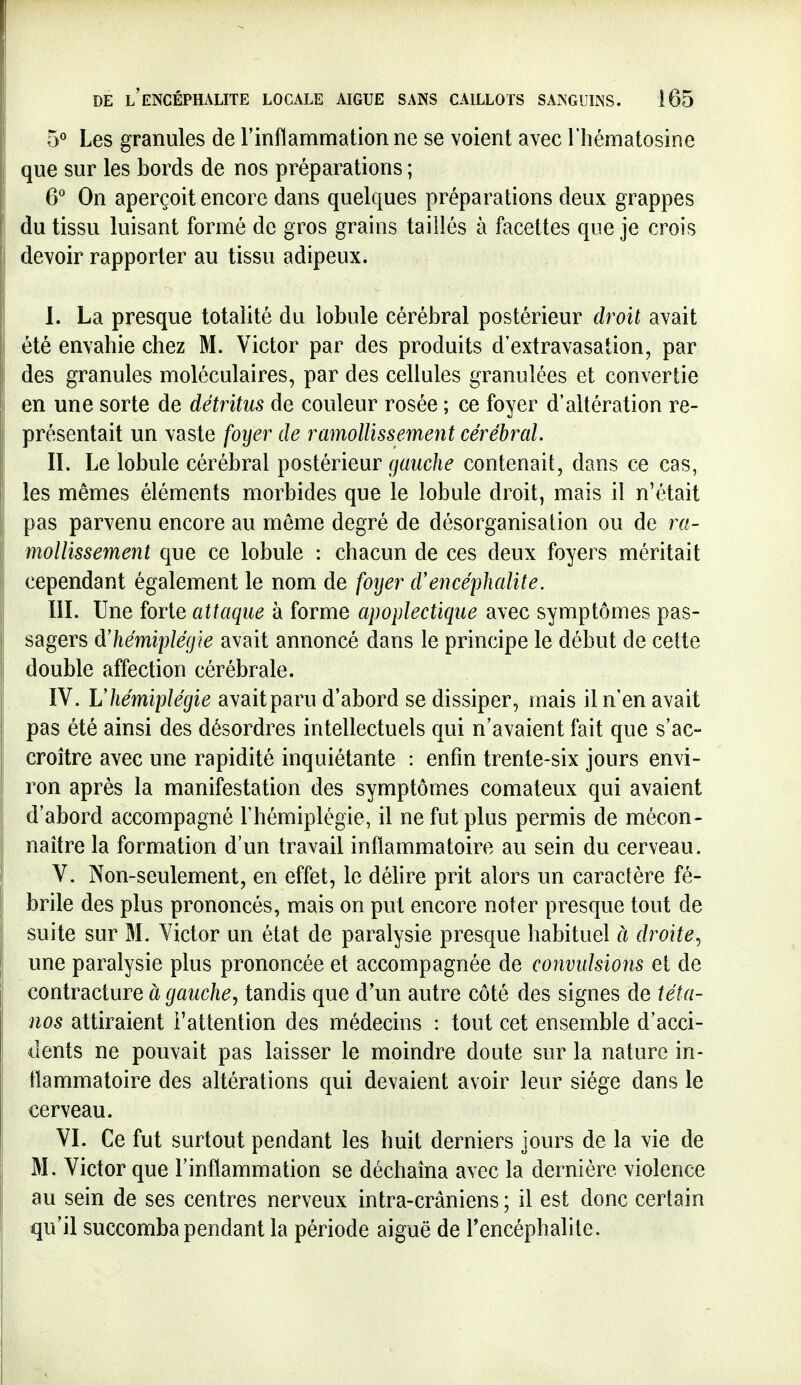 5° Les granules de l'inflammation ne se voient avec l'hématosine que sur les bords de nos préparations ; G'' On aperçoit encore dans quelques préparations deux grappes du tissu luisant formé de gros grains taiîlés à facettes que je crois devoir rapporter au tissu adipeux. 1. La presque totalité du lobule cérébral postérieur droit avait été envahie chez M. Victor par des produits d'extravasation, par des granules moléculaires, par des cellules granulées et convertie en une sorte de détritus de couleur rosée ; ce foyer d'altération re- présentait un vaste foyer de ramollissement cérébral. IL Le lobule cérébral postérieur gauche contenait, dans ce cas, les mêmes éléments morbides que le lobule droit, mais il n'était pas parvenu encore au même degré de désorganisation ou de ra- mollissement que ce lobule : chacun de ces deux foyers méritait cependant également le nom de foyer d'encéphalite. ÏII. Une forte attaque à forme apoplectique avec symptômes pas- sagers ^hémiplégie avait annoncé dans le principe le début de cette double affection cérébrale. IV. L'hémiplégie avaitparu d'abord se dissiper, mais il n'en avait pas été ainsi des désordres intellectuels qui n'avaient fait que s'ac- croître avec une rapidité inquiétante : enfin trente-six jours envi- ron après la manifestation des symptômes comateux qui avaient d'abord accompagné l'hémiplégie, il ne fut plus permis de mécon- naître la formation d'un travail inflammatoire au sein du cerveau. V. Non-seulement, en effet, le délire prit alors un caractère fé- brile des plus prononcés, mais on put encore noter presque tout de suite sur M. Victor un état de paralysie presque habituel à droite., une paralysie plus prononcée et accompagnée de convulsions et de contracture à gauche, tandis que d'un autre côté des signes de téta- nos attiraient l'attention des médecins : tout cet ensemble d'acci- dents ne pouvait pas laisser le moindre doute sur la nature in- flammatoire des altérations qui devaient avoir leur siège dans le cerveau. VI. Ce fut surtout pendant les huit derniers jours de la vie de M. Victor que l'inflammation se déchaîna avec la dernière violence au sein de ses centres nerveux intra-crâniens; il est donc certain qu'il succomba pendant la période aiguë de Tencéphalite.