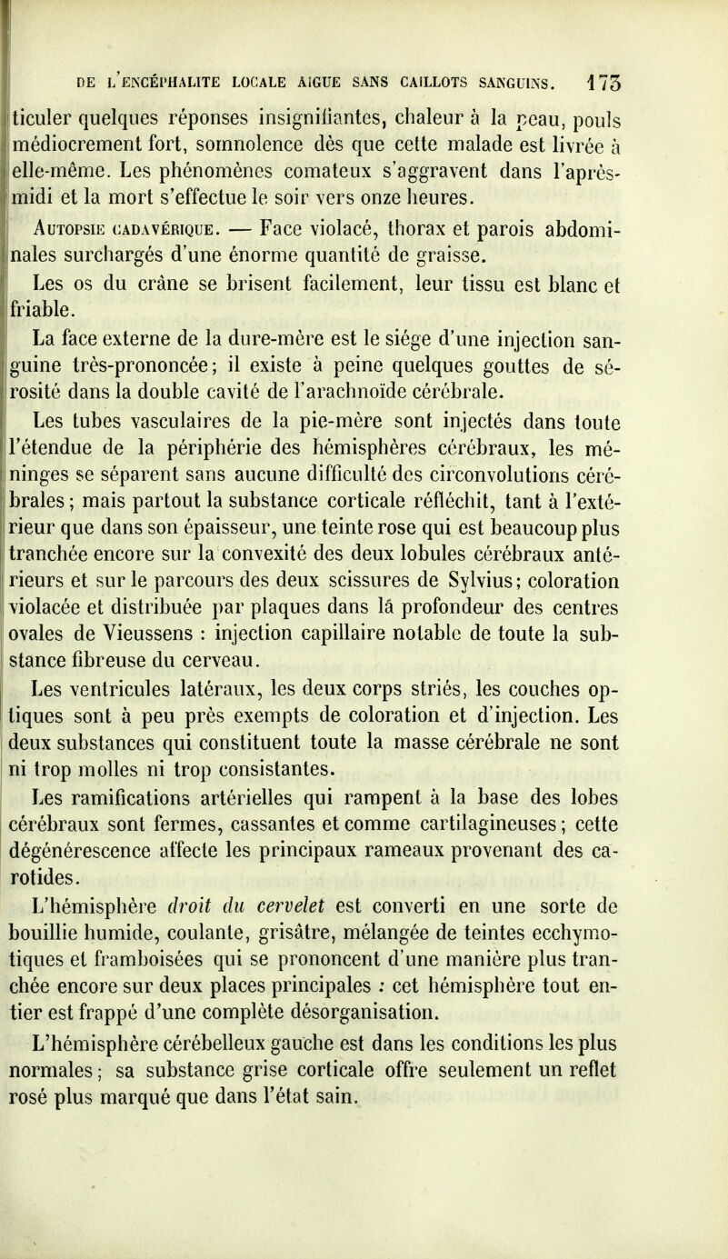 ticuler quelques réponses insigniliantes, chaleur à la peau, pouls médiocrement fort, somnolence dès que cette malade est livrée à elle-même. Les phénomènes comateux s'aggravent dans l'après- midi et la mort s'effectue le soir vers onze heures. Autopsie cadavérique. — Face violacé, thorax et parois abdomi- nales surchargés d'une énorme quantité de graisse. Les os du crâne se brisent facilement, leur tissu est blanc et friable. La face externe de la dure-mère est le siège d'une injection san- guine très-prononcée; il existe à peine quelques gouttes de sé- rosité dans la double cavité de l'arachnoïde cérébrale. Les tubes vasculaires de la pie-mère sont injectés dans toute l'étendue de la périphérie des hémisphères cérébraux, les mé- I ninges se séparent sans aucune difficulté des circonvolutions céré- 1 braies; mais partout la substance corticale réfléchit, tant à l'exté- I rieur que dans son épaisseur, une teinte rose qui est beaucoup plus tranchée encore sur la convexité des deux lobules cérébraux anté- rieurs et sur le parcours des deux scissures de Sylvius ; coloration 1 violacée et distribuée par plaques dans la profondeur des centres ovales de Vieussens : injection capillaire notable de toute la sub- stance fibreuse du cerveau. Les ventricules latéraux, les deux corps striés, les couches op- 1 tiques sont à peu près exempts de coloration et d'injection. Les deux substances qui constituent toute la masse cérébrale ne sont ni trop molles ni trop consistantes. Les ramifications artérielles qui rampent à la base des lobes I cérébraux sont fermes, cassantes et comme cartilagineuses ; cette dégénérescence affecte les principaux rameaux provenant des ca- rotides. L'hémisphère droit du cervelet est converti en une sorte de bouillie humide, coulante, grisâtre, mélangée de teintes ecchymo- tiques et framboisées qui se prononcent d'une manière plus tran- chée encore sur deux places principales : cet hémisphère tout en- tier est frappé d'une complète désorganisation. L'hémisphère cérébelleux gauche est dans les conditions les plus normales ; sa substance grise corticale offre seulement un reflet rosé plus marqué que dans l'état sain.