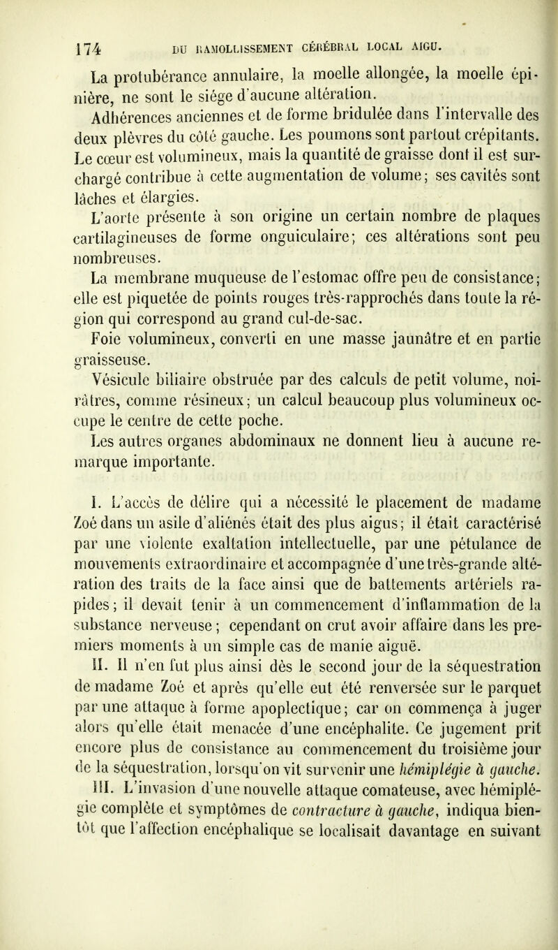 La protubérance annulaire, la moelle allongée, la moelle épi J nière, ne sont le siège d'aucune altération. 1 Adhérences anciennes et de forme bridulée dans l'intervalle des^ deux plèvres du côté gauche. Les poumons sont partout crépitants. Le cœur est volumineux, mais la quantité de graisse dont il est sur- chargé contribue à cette augmentation de volume; ses cavités sont lâches et élargies. L'aorte présente à son origine un certain nombre de plaques cartilagineuses de forme onguiculaire ; ces altérations sont peu nombreuses. La membrane muqueuse de l'estomac offre peu de consistance; elle est piquetée de points rouges très-rapprochés dans toute la ré- gion qui correspond au grand cul-de-sac. Foie volumineux, converti en une masse jaunâtre et en partie graisseuse. Vésicule biliaire obstruée par des calculs de petit volume, noi- râtres, comme résineux; un calcul beaucoup plus volumineux oc- cupe le centre de cette poche. Les autres organes abdominaux ne donnent lieu à aucune re- marque importante. L L'accès de délire qui a nécessité le placement de madame Zoé dans un asile d'aliénés était des plus aigus; il était caractérisé par une violente exaltation intellectuelle, par une pétulance de mouvements extraordinaire et accompagnée d'une très-grande alté- ration des traits de la face ainsi que de battements artériels ra- pides ; il devait tenir à un commencement d'inflammation de la substance nerveuse ; cependant on crut avoir affaire dans les pre- miers moments à un simple cas de manie aiguë. IL 11 n'en fut plus ainsi dès le second jour de la séquestration de madame Zoé et après qu'elle eut été renversée sur le parquet par une attaque à forme apoplectique; car on commença à juger alors qu'elle était menacée d'une encéphalite. Ce jugement prit encore plus de consistance au commencement du troisième jour de la séquestration, lorsqu'on vit survenir une hémiplégie à gauche. IIL L'invasion d'une nouvelle attaque comateuse, avec hémiplé- gie complète et symptômes de contracture à gauche, indiqua bien- tôt que l'affection encéphalique se localisait davantage en suivant