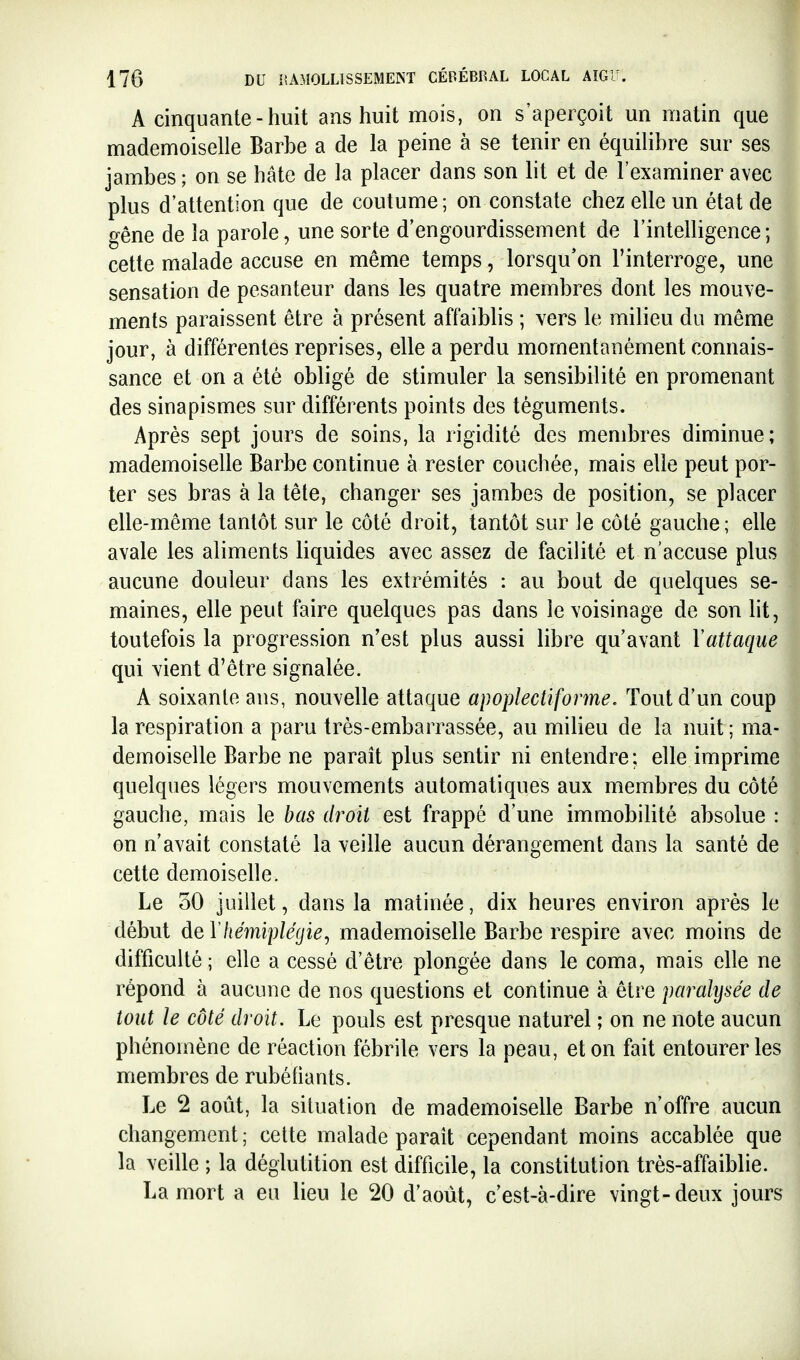 A cinquante - huit ans huit mois, on s'aperçoit un matin que mademoiselle Barbe a de la peine à se tenir en équilibre sur ses jambes ; on se hâte de la placer dans son lit et de l'examiner avec plus d'attention que de coutume; on constate chez elle un état de gêne de la parole, une sorte d'engourdissement de l'intelligence; cette malade accuse en même temps, lorsqu'on l'interroge, une sensation de pesanteur dans les quatre membres dont les mouve- ments paraissent être à présent affaiblis ; vers le milieu du même jour, à différentes reprises, elle a perdu momentanément connais- sance et on a été obligé de stimuler la sensibilité en promenant des sinapismes sur différents points des téguments. Après sept jours de soins, la rigidité des membres diminue; mademoiselle Barbe continue à rester couchée, mais elle peut por- ter ses bras à la tête, changer ses jambes de position, se placer elle-même tantôt sur le côté droit, tantôt sur le côté gauche; elle avale les aliments liquides avec assez de facilité et n'accuse plus aucune douleur dans les extrémités : au bout de quelques se- maines, elle peut faire quelques pas dans le voisinage de son lit, toutefois la progression n'est plus aussi libre qu'avant Vattaque qui vient d'être signalée. A soixante ans, nouvelle attaque apoplectiforme. Tout d'un coup la respiration a paru très-embarrassée, au milieu de la nuit ; ma- demoiselle Barbe ne paraît plus sentir ni entendre: elle imprime quelques légers mouvements automatiques aux membres du côté gauche, mais le bas droit est frappé d'une immobilité absolue : on n'avait constaté la veille aucun dérangement dans la santé de cette demoiselle. Le oO juillet, dans la matinée, dix heures environ après le début àeVhémiplégie^ mademoiselle Barbe respire avec moins de difficulté ; elle a cessé d'être plongée dans le coma, mais elle ne répond à aucune de nos questions et continue à être paralysée de tout le côté droit. Le pouls est presque naturel ; on ne note aucun phénomène de réaction fébrile vers la peau, et on fait entourer les membres de rubéfiants. Le 2 août, la situation de mademoiselle Barbe n'offre aucun changement ; cette malade paraît cependant moins accablée que la veille ; la déglutition est difficile, la constitution très-affaiblie. La mort a eu lieu le 20 d'août, c'est-à-dire vingt-deux jours