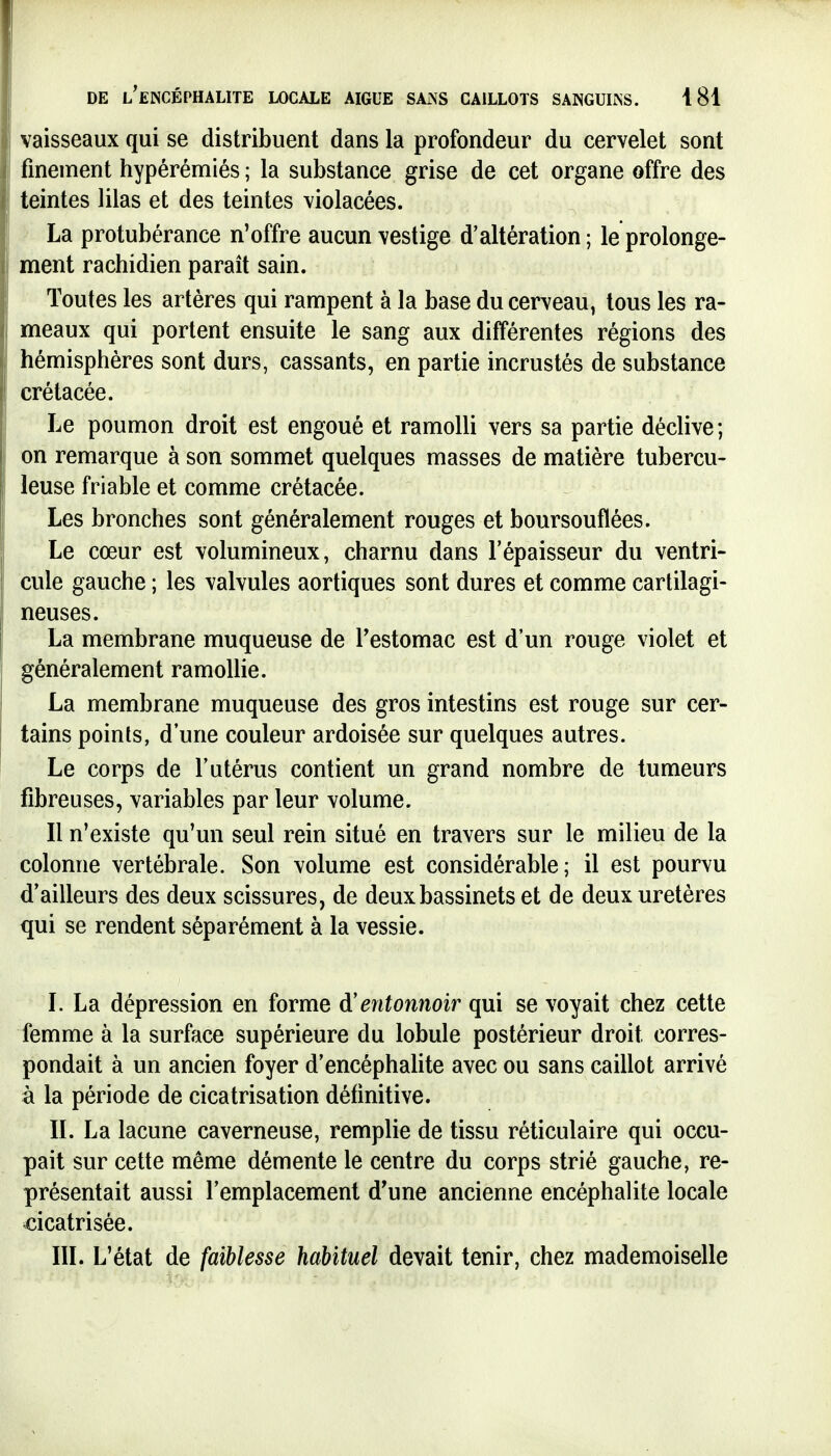 vaisseaux qui se distribuent dans la profondeur du cervelet sont finement hypérémlés ; la substance grise de cet organe offre des teintes lilas et des teintes violacées. La protubérance n'offre aucun vestige d'altération; le prolonge- ment rachidien paraît sain. Toutes les artères qui rampent à la base du cerveau, tous les ra- meaux qui portent ensuite le sang aux différentes régions des hémisphères sont durs, cassants, en partie incrustés de substance crétacée. Le poumon droit est engoué et ramolli vers sa partie déclive; on remarque à son sommet quelques masses de matière tubercu- leuse friable et comme crétacée. Les bronches sont généralement rouges et boursouflées. Le cœur est volumineux, charnu dans l'épaisseur du ventri- cule gauche ; les valvules aortiques sont dures et comme cartilagi- neuses. La membrane muqueuse de Testomac est d'un rouge violet et généralement ramollie. La membrane muqueuse des gros intestins est rouge sur cer- tains points, d'une couleur ardoisée sur quelques autres. Le corps de l'utérus contient un grand nombre de tumeurs fibreuses, variables par leur volume. Il n'existe qu'un seul rein situé en travers sur le milieu de la colonne vertébrale. Son volume est considérable; il est pourvu d'ailleurs des deux scissures, de deux bassinets et de deux uretères qui se rendent séparément à la vessie. L La dépression en forme d'entonnoir qui se voyait chez cette femme à la surface supérieure du lobule postérieur droit corres- pondait à un ancien foyer d'encéphalite avec ou sans caillot arrivé à la période de cicatrisation définitive. II. La lacune caverneuse, remplie de tissu réticulaire qui occu- pait sur cette même démente le centre du corps strié gauche, re- présentait aussi l'emplacement d'une ancienne encéphalite locale cicatrisée. III. L'état de faiblesse habituel devait tenir, chez mademoiselle