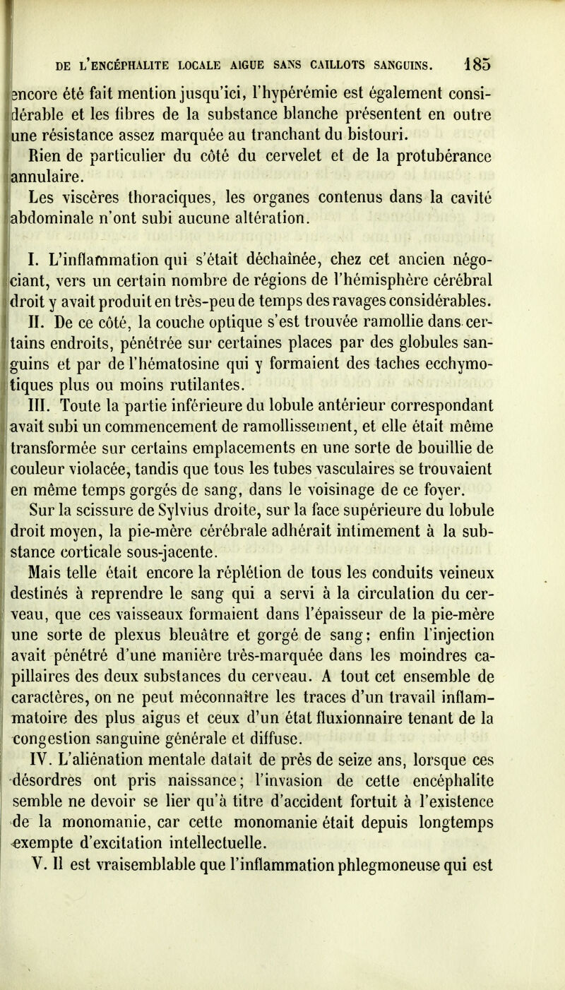 îïicore été fait mention jusqu'ici, l'hypérémie est également consi- dérable et les fibres de la substance blanche présentent en outre une résistance assez marquée au tranchant du bistouri. Rien de particulier du côté du cervelet et de la protubérance annulaire. Les viscères thoraciques, les organes contenus dans la cavité abdominale n'ont subi aucune altération. I. L'inflammation qui s'était déchaînée, chez cet ancien négo- ciant, vers un certain nombre de régions de l'hémisphère cérébral droit y avait produit en très-peu de temps des ravages considérables. IL De ce côté, la couche optique s'est trouvée ramollie dans cer- tains endroits, pénétrée sur certaines places par des globules san- iguins et par de l'hématosine qui y formaient des taches ecchymo- itiques plus ou moins rutilantes. IIL Toute la partie inférieure du lobule antérieur correspondant avait subi un commencement de ramollissement, et elle était même transformée sur certains emplacements en une sorte de bouillie de couleur violacée, tandis que tous les tubes vasculaires se trouvaient en même temps gorgés de sang, dans le voisinage de ce foyer. Sur la scissure de Sylvius droite, sur la face supérieure du lobule droit moyen, la pie-mère cérébrale adhérait intimement à la sub- stance corticale sous-jacente. Mais telle était encore la réplétion de tous les conduits veineux destinés à reprendre le sang qui a servi à la circulation du cer- veau, que ces vaisseaux formaient dans l'épaisseur de la pie-mère une sorte de plexus bleuâtre et gorgé de sang ; enfin l'injection avait pénétré d'une manière très-marquée dans les moindres ca- pillaires des deux substances du cerveau. A tout cet ensemble de caractères, on ne peut méconnartre les traces d'un travail inflam- matoire des plus aigus et ceux d'un état fluxionnaire tenant de la congestion sanguine générale et diffuse. IV. L'aliénation mentale datait de près de seize ans, lorsque ces désordres ont pris naissance; l'invasion de cette encéphahte semble ne devoir se lier qu'à titre d'accident fortuit à l'existence de la monomanie, car cette monomanie était depuis longtemps exempte d'excitation intellectuelle. V. Il est vraisemblable que l'inflammation phlegmoneuse qui est