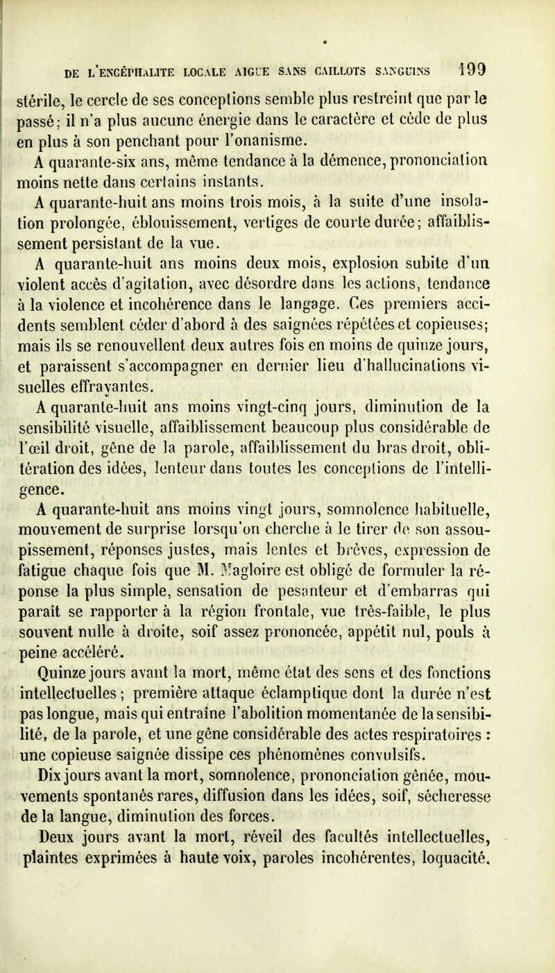 stérile, le cercle de ses conceptions semble plus restreint que par le passé; il n'a plus aucune énergie dans le caractère et cède de plus en plus à son penchant pour l'onanisme. A quarante-six ans, même tendance à la démence, prononciation moins nette dans certains instants. A quarante-huit ans moins trois mois, à la suite d'une insola- tion prolongée, éblouissement, vertiges de courte durée; affaiblis- sement persistant de la vue. A quarante-huit ans moins deux mois, explosion subite d'un violent accès d'agitation, avec désordre dans les actions, tendance à la violence et incohérence dans le langage. Ces premiers acci- dents semblent céder d'abord à des saignées répétées et copieuses; mais ils se renouvellent deux autres fois en moins de quinze jours, et paraissent s'accompagner en dernier lieu d'hallucinations vi- suelles effrayantes. A quarante-huit ans moins vingt-cinq jours, diminution de la sensibilité visuelle, affaiblissement beaucoup plus considérable de l'œil droit, gêne de la parole, affaiblissement du bras droit, obli- tération des idées, lenteur dans toutes les conceptions de l'intelli- gence. A quarante-huit ans moins vingt jours, somnolence liabituelle, mouvement de surprise lorsqu'on cherche à le tirer do son assou- pissement, réponses justes, mais lentes et brèves, expression de fatigue chaque fois que M. Magloire est obligé de formuler la ré- ponse la plus simple, sensation de pesanteur et d'embarras qui parait se rapporter à la région frontale, vue très-faible, le plus souvent nulle à droite, soif assez prononcée, appétit nul, pouls à peine accéléré. Quinze jours avant la mort, même état des sens et des fonctions intellectuelles ; première attaque éclamptique dont la durée n'est pas longue, mais qui entraîne l'abolition momentanée de la sensibi- lité, de la parole, et une gêne considérable des actes respiratoires : une copieuse saignée dissipe ces phénomènes convulsifs. Dix jours avant la mort, somnolence, prononciation gênée, mou- vements spontanés rares, diffusion dans les idées, soif, sécheresse de la langue, diminution des forces. Deux jours avant la mort, réveil des facultés intellectuelles, plaintes exprimées à haute voix, paroles incohérentes, loquacité.