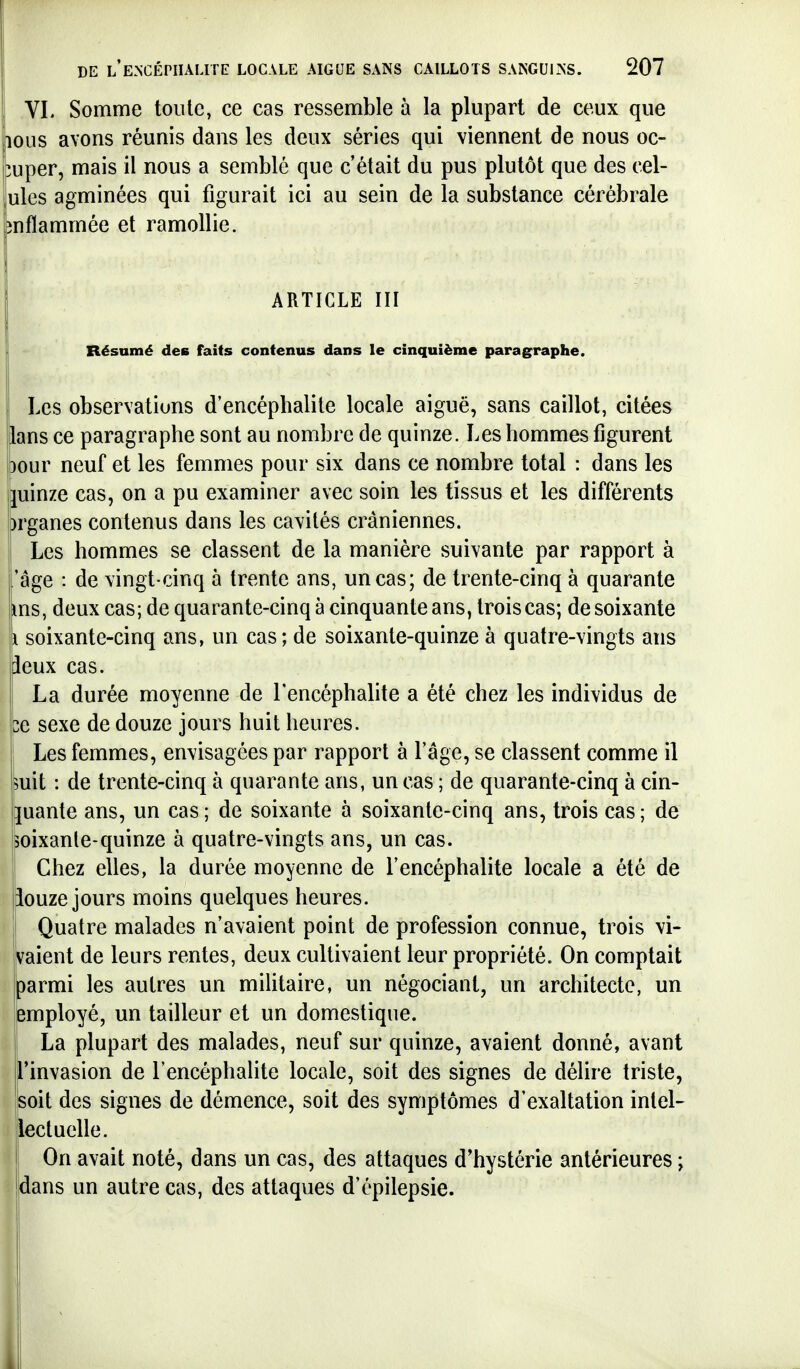 VL Somme toute, ce cas ressemble à la plupart de ceux que lous avons réunis dans les deux séries qui viennent de nous oc- cuper, mais il nous a semblé que c'était du pus plutôt que des cel- lules agminées qui figurait ici au sein de la substance cérébrale pnflammée et ramollie. ARTICLE III Résumé des faits contenus dans le cinquième paragraphe. ! Les observations d'encéphalite locale aiguë, sans caillot, citées lans ce paragraphe sont au nombre de quinze. Les hommes figurent oour neuf et les femmes pour six dans ce nombre total : dans les juinze cas, on a pu examiner avec soin les tissus et les différents ;)rganes contenus dans les cavités crâniennes. Les hommes se classent de la manière suivante par rapport à l'âge : de vingt-cinq à trente ans, un cas; de trente-cinq à quarante ms, deux cas; de quarante-cinq à cinquante ans, trois cas; de soixante il soixante-cinq ans, un cas; de soixante-quinze à quatre-vingts ans deux cas. ! La durée moyenne de l'encéphalite a été chez les individus de be sexe de douze jours huit heures. Les femmes, envisagées par rapport à l'âge, se classent comme il îuit : de trente-cinq à quarante ans, un cas ; de quarante-cinq à cin- juante ans, un cas; de soixante à soixante-cinq ans, trois cas; de soixante-quinze à quatre-vingts ans, un cas. ; Chez elles, la durée moyenne de l'encéphalite locale a été de iouze jours moins quelques heures. Quatre malades n'avaient point de profession connue, trois vi- vaient de leurs rentes, deux cultivaient leur propriété. On comptait parmi les autres un militaire, un négociant, un architecte, un iemployé, un tailleur et un domestique. La plupart des malades, neuf sur quinze, avaient donné, avant l'invasion de l'encéphalite locale, soit des signes de délire triste, jsoit des signes de démence, soit des symptômes d'exaltation intel- lectuelle. I On avait noté, dans un cas, des attaques d'hystérie antérieures ; Idans un autre cas, des attaques d'épilepsie. i ■ Il ■