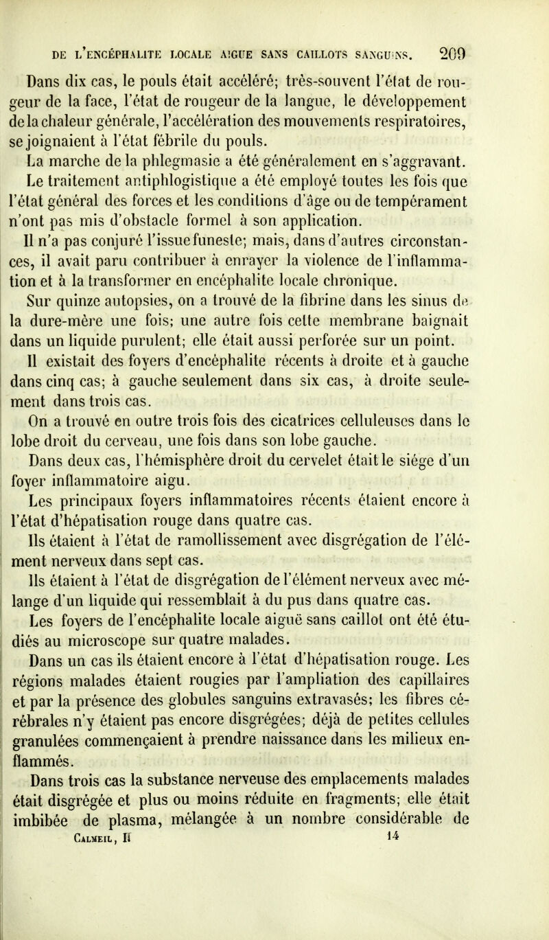 Dans dix cas, le pouls était accéléré; très-souvent Tétat de rou- geur de la face, l'état de rougeur de la langue, le développement de la chaleur générale, Taccéléralion des mouvements respiratoires, se joignaient à l'état fébrile du pouls. La marche delà phlegmasie a été généralement en s'aggravant. Le traitement antiphlogistique a été employé toutes les fois que l'état général des forces et les conditions d'âge ou de tempérament n'ont pas mis d'obstacle formel à son apphcation. Il n'a pas conjuré l'issue funeste; mais, dans d'autres circonstan- ces, il avait paru contribuer à enrayer la violence de l'inflamma- tion et à la transformer en encéphalite locale chronique. Sur quinze autopsies, on a trouvé de la fibrine dans les sinus de la dure-mère une fois; une autre fois cette membrane baignait dans un Hquide purulent; elle était aussi perforée sur un point. Il existait des foyers d'encéphalite récents à droite et à gauche dans cinq cas; à gauche seulement dans six cas, à droite seule- ment dans trois cas. On a trouvé en outre trois fois des cicatrices celluleuscs dans le lobe droit du cerveau, une fois dans son lobe gauche. Dans deux cas, l'hémisphère droit du cervelet était le siège d'un foyer inflammatoire aigu. Les principaux foyers inflammatoires récents étaient encore à l'état d'hépatisation rouge dans quatre cas. Ils étaient à l'état de ramollissement avec disgrégation de l'élé- ment nerveux dans sept cas. Ils étaient à l'état de disgrégation de l'élément nerveux avec mé- lange d'un liquide qui ressemblait à du pus dans quatre cas. Les foyers de l'encéphalite locale aiguë sans caillot ont été étu- diés au microscope sur quatre malades. Dans un cas ils étaient encore à l'état d'hépatisation rouge. Les régions malades étaient rougies par l'ampliation des capillaires et par la présence des globules sanguins extravasés; les fibres cé- rébrales n'y étaient pas encore disgrégées; déjà de petites cellules granulées commençaient à prendre naissance dans les miheux en- flammés. Dans trois cas la substance nerveuse des emplacements malades était disgrégée et plus ou moins réduite en fragments; elle était imbibée de plasma, mélangée à un nombre considérable de Calmeil, Il 1-^