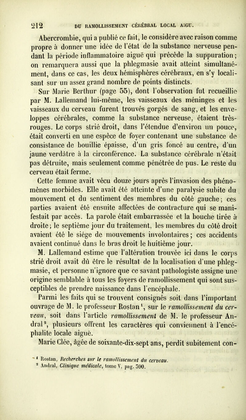 Abercrombie, qui a publié ce fait, le considère avec raison comme propre à donner une idée de l'état de la substance nerveuse pen- dant la période inflammatoire aiguë qui précède la suppuration ; on remarquera aussi que la phlegmasie avait atteint simultané- ment, dans ce cas, les deux hémisphères cérébraux, en s'y locali- sant sur un assez grand nombre de points distincts. Sur Marie Berthur (page 55), dont l'observation fut recueillie par M. Lallemand lui-même, les vaisseaux des méninges et les vaisseaux du cerveau furent trouvés gorgés de sang, et les enve- loppes cérébrales, comme la substance nerveuse, étaient très- rouges. Le corps strié droit, dans Félendue d'environ un pouce, était converti en une espèce de foyer contenant une substance de consistance de bouillie épaisse, d'un gris foncé au centre, d'un jaune verdâtre à la circonférence. La substance cérébrale n'était pas détruite, mais seulement comme pénétrée de pus. Le reste du cerveau était ferme. Cette femme avait vécu douze jours après l'invasion des phéno- mènes morbides. Elle avait été atteinte d'une paralysie subite du mouvement et du sentiment des membres du côté gauche ; ces parties avaient été ensuite affectées de contracture qui se mani- festait par accès. La parole était embarrassée et la bouche tirée à droite; le septième jour du traitement, les membres du côté droit avaient été le siège de mouvements involontaires; ces accidents avaient continué dans le bras droit le huitième jour. M. Lallemand estime que l'altération trouvée ici dans le corps strié droit avait dû être le résultat de la localisation d'une phleg- masie, et personne n'ignore que ce savant pathologiste assigne une origine semblable à tous les foyers de ramollissement qui sont sus- ceptibles de prendre naissance dans l'encéphale. Parmi les faits qui se trouvent consignés soit dans l'important ouvrage de M. le professeur Rostand sur le ramollissement du cer- veau, soit dans l'article ramollissement de M. le professeur An- draP, plusieurs offrent les caractères qui conviennent à l'encé- phalite locale aiguè. Marie Clée, âgée de soixante-dix-sept ans, perdit subitement con- ^ * Rostan, Recherches sur le ramollissement du cerveau. - Andral, Clinique médicale, tome V, pag. 590.