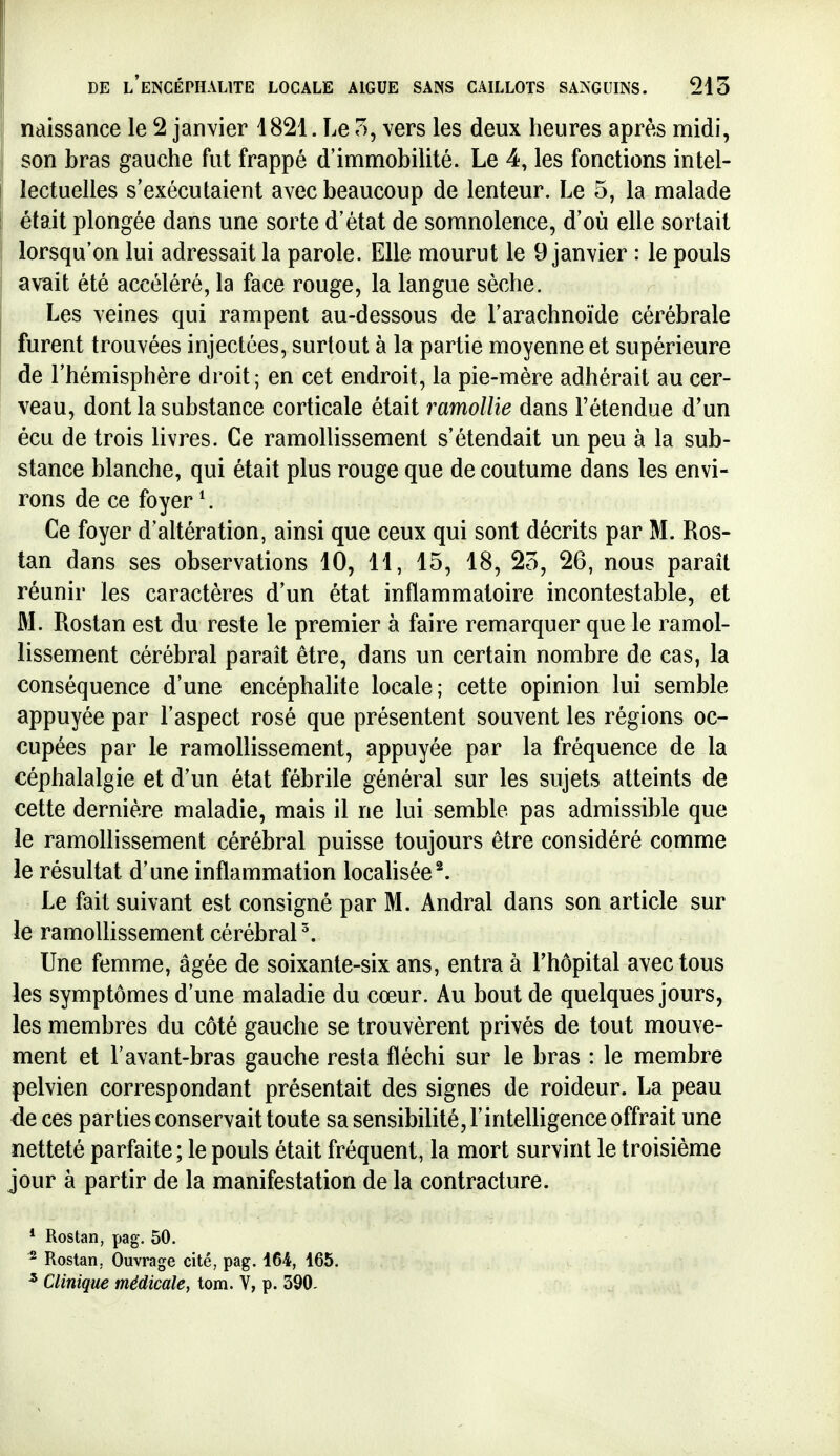 naissance le 2 janvier 1821. Le 7>, vers les deux heures après midi, son bras gauche fut frappé d'immobilité. Le 4, les fonctions intel- lectuelles s'exécutaient avec beaucoup de lenteur. Le 5, la malade était plongée dans une sorte d'état de somnolence, d'où elle sortait lorsqu'on lui adressait la parole. Elle mourut le 9 janvier : le pouls avait été accéléré, la face rouge, la langue sèche. Les veines qui rampent au-dessous de l'arachnoïde cérébrale furent trouvées injectées, surtout à la partie moyenne et supérieure de l'hémisphère droit; en cet endroit, la pie-mère adhérait au cer- veau, dont la substance corticale était ramollie dans l'étendue d'un écu de trois livres. Ce ramollissement s'étendait un peu à la sub- stance blanche, qui était plus rouge que de coutume dans les envi- rons de ce foyer ^. Ce foyer d'altération, ainsi que ceux qui sont décrits par M. Ros- tan dans ses observations 10, 11, 15, 18, 23, 26, nous parait réunir les caractères d'un état inflammatoire incontestable, et M. Rostan est du reste le premier à faire remarquer que le ramol- lissement cérébral paraît être, dans un certain nombre de cas, la conséquence d'une encéphalite locale; cette opinion lui semble appuyée par l'aspect rosé que présentent souvent les régions oc- cupées par le ramollissement, appuyée par la fréquence de la céphalalgie et d'un état fébrile général sur les sujets atteints de cette dernière maladie, mais il ne lui semble pas admissible que le ramollissement cérébral puisse toujours être considéré comme le résultat d'une inflammation locahsée^. Le fait suivant est consigné par M. Andral dans son article sur le ramollissement cérébral ^ Une femme, âgée de soixante-six ans, entra à l'hôpital avec tous les symptômes d'une maladie du cœur. Au bout de quelques jours, les membres du côté gauche se trouvèrent privés de tout mouve- ment et l'avant-bras gauche resta fléchi sur le bras : le membre pelvien correspondant présentait des signes de roideur. La peau de ces parties conservait toute sa sensibilité, l'intelligence offrait une netteté parfaite ; le pouls était fréquent, la mort survint le troisième jour à partir de la manifestation de la contracture. * Rostan, pag. 50. 2 Rostan, Ouvrage cité, pag. 164, 165. ^ Clinique médicale, tom. V, p. 390.