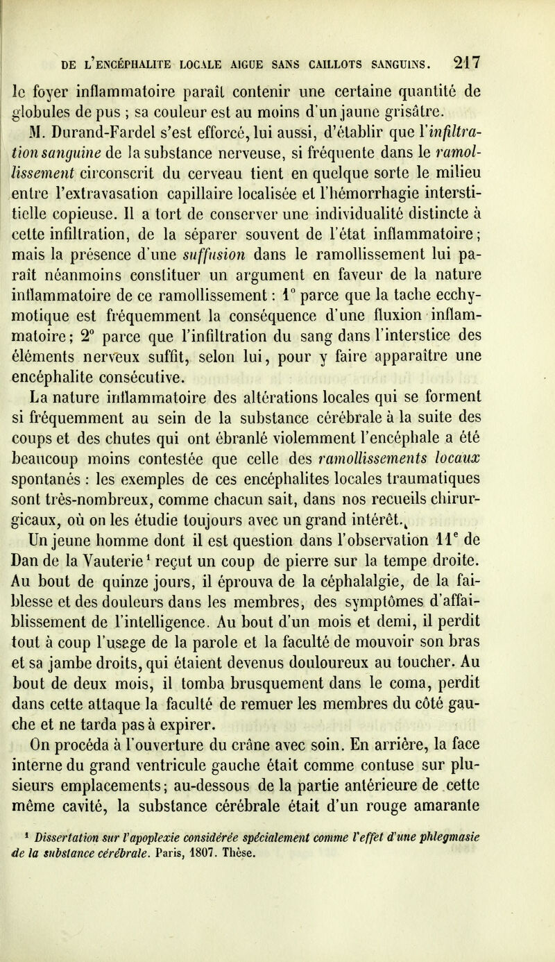 le foyer inflammatoire parait contenir une certaine quantité de globules de pus ; sa couleur est au moins d'un jaune grisâtre. M. Durand-Fardel s'est efforcé, lui aussi, d'établir que Yinfiltra- tion sanguine de la substance nerveuse, si fréquente dans le ramol- lissement circonscrit du cerveau tient en quelque sorte le milieu entre l'extravasation capillaire localisée et l'hémorrhagie intersti- tielle copieuse. Il a tort de conserver une individualité distincte à cette infiltration, de la séparer souvent de l'état inflammatoire; mais la présence d'une suffusion dans le ramollissement lui pa- raît néanmoins constituer un argument en faveur de la nature inflammatoire de ce ramollissement : 1° parce que la tache ecchy- motique est fréquemment la conséquence d'une fluxion inflam- matoire ; parce que l'infiltration du sang dans l'interstice des éléments nerveux suffit, selon lui, pour y faire apparaître une encéphalite consécutive. La nature inflammatoire des altérations locales qui se forment si fréquemment au sein de la substance cérébrale à la suite des coups et des chutes qui ont ébranlé violemment l'encéphale a été beaucoup moins contestée que celle des ramollissements locaux spontanés : les exemples de ces encéphalites locales traumatiques sont très-nombreux, comme chacun sait, dans nos recueils chirur- gicaux, où on les étudie toujours avec un grand intérêt.^ Un jeune homme dont il est question dans l'observation IT de Dan de la Vauterie ^ reçut un coup de pierre sur la tempe droite. Au bout de quinze jours, il éprouva de la céphalalgie, de la fai- blesse et des douleurs dans les membres, des symptômes d'affai- Missement de l'intelligence. Au bout d'un mois et demi, il perdit tout à coup l'usage de la parole et la faculté de mouvoir son bras et sa jambe droits, qui étaient devenus douloureux au toucher. Au bout de deux mois, il tomba brusquement dans le coma, perdit dans cette attaque la faculté de remuer les membres du côté gau- che et ne tarda pas à expirer. On procéda à l'ouverture du crâne avec soin. En arrière, la face interne du grand ventricule gauche était comme contuse sur plu- sieurs emplacements; au-dessous de la partie antérieure de cette même cavité, la substance cérébrale était d'un rouge amarante * Dissertation sur l'apoplexie considérée spécialement comme l'effet d'une phlegmasie de la substance cérébrale. Paris, 1807. Thèse.