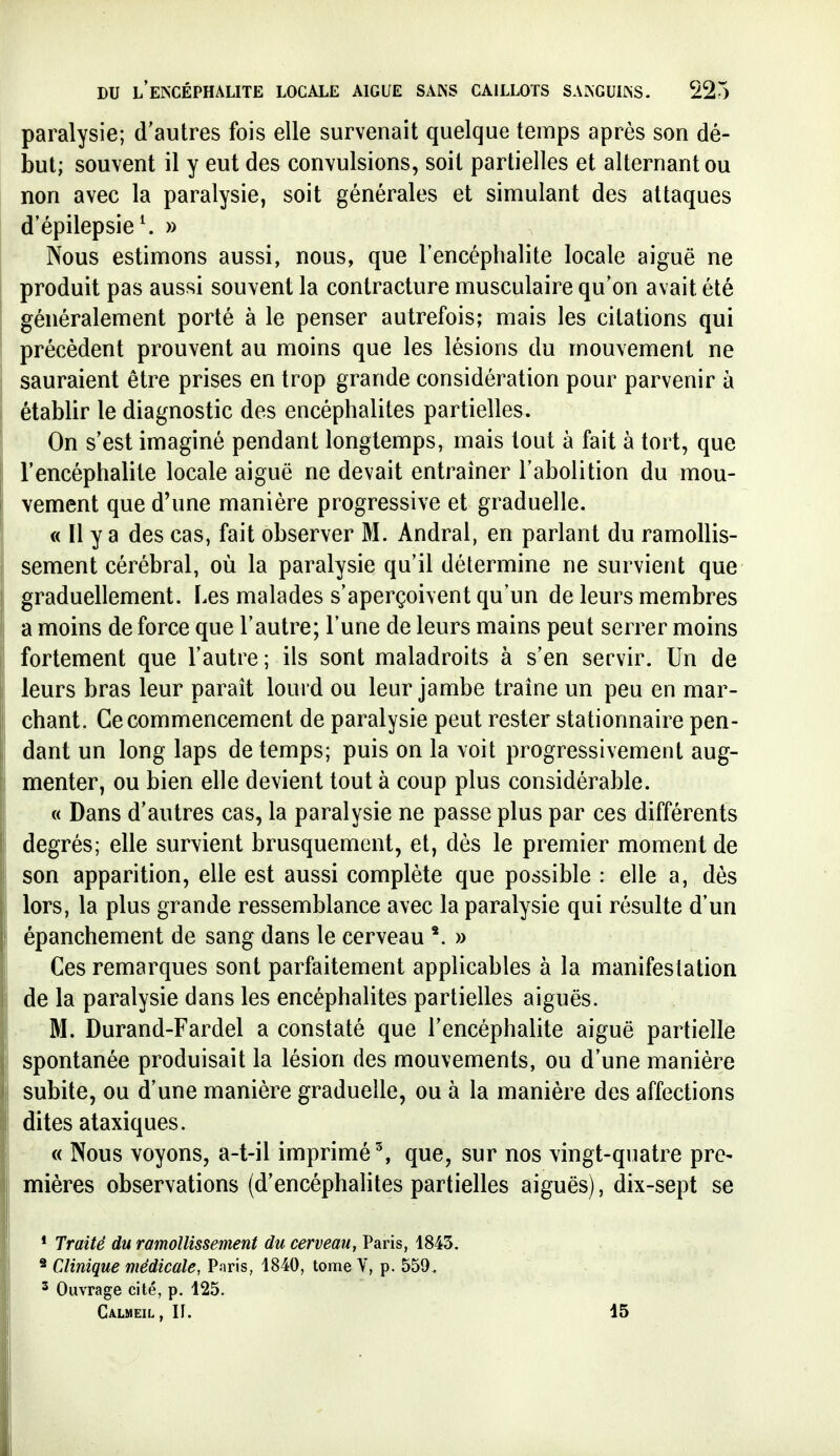 paralysie; d'autres fois elle survenait quelque temps après son dé- but; souvent il y eut des convulsions, soit partielles et alternant ou non avec la paralysie, soit générales et simulant des attaques d'épilepsie^ » Nous estimons aussi, nous, que l'encéphalite locale aiguë ne produit pas aussi souvent la contracture musculaire qu'on avait été généralement porté à le penser autrefois; mais les citations qui précèdent prouvent au moins que les lésions du mouvement ne sauraient être prises en trop grande considération pour parvenir à établir le diagnostic des encéphalites partielles. On s'est imaginé pendant longtemps, mais tout à fait à tort, que l'encéphalite locale aiguë ne devait entraîner l'abolition du mou- vement que d'une manière progressive et graduelle. « Il y a des cas, fait observer M. Andral, en parlant du ramollis- sement cérébral, où la paralysie qu'il détermine ne survient que graduellement. Les malades s'aperçoivent qu'un de leurs membres a moins de force que l'autre; l'une de leurs mains peut serrer moins fortement que l'autre; ils sont maladroits à s'en servir. Un de leurs bras leur parait lourd ou leur jambe traîne un peu en mar- chant. Ce commencement de paralysie peut rester stationnaire pen- dant un long laps de temps; puis on la voit progressivement aug- menter, ou bien elle devient tout à coup plus considérable. « Dans d'autres cas, la paralysie ne passe plus par ces différents degrés; elle survient brusquement, et, dés le premier moment de son apparition, elle est aussi complète que possible : elle a, dès lors, la plus grande ressemblance avec la paralysie qui résulte d'un épanchement de sang dans le cerveau » Ces remarques sont parfaitement applicables à la manifestation de la paralysie dans les encéphalites partielles aiguës. M. Durand-Fardel a constaté que l'encéphalite aiguë partielle spontanée produisait la lésion des mouvements, ou d'une manière subite, ou d'une manière graduelle, ou à la manière des affections dites ataxiques. « Nous voyons, a-t-il imprimé % que, sur nos vingt-quatre pre- mières observations (d'encéphalites partielles aiguës), dix-sept se * Traité du ramollissement du cerveau, Paris, 1843. * Clinique médicale, Paris, 1840, tome V, p. 559. 2 Ouvrage cité, p, 125. Calmeil, II. 15