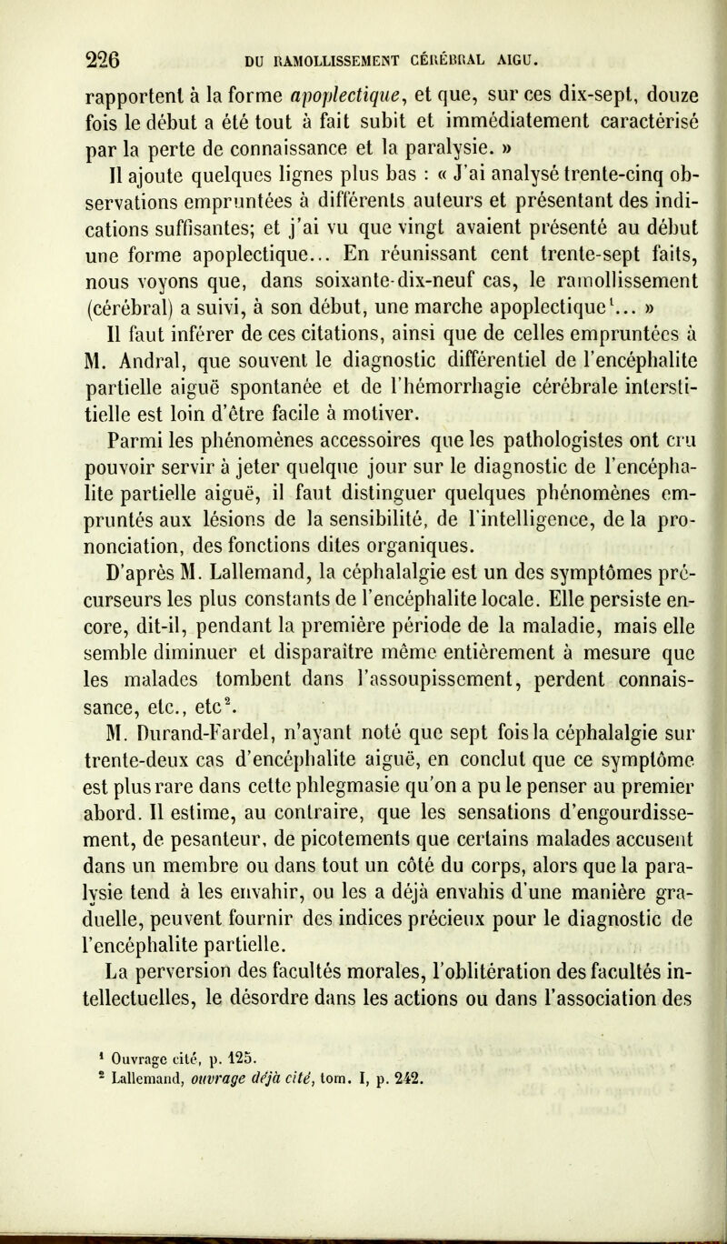 rapportent à la forme apoplectique^ et que, sur ces dix-sept, douze fois le début a été tout à fait subit et immédiatement caractérisé par la perte de connaissance et la paralysie. » Il ajoute quelques lignes plus bas : « J'ai analysé trente-cinq ob- servations empruntées à différents auteurs et présentant des indi- cations suffisantes; et j'ai vu que vingt avaient présenté au début une forme apoplectique... En réunissant cent trente-sept faits, nous voyons que, dans soixante-dix-neuf cas, le ramollissement (cérébral) a suivi, à son début, une marche apoplectique» Il faut inférer de ces citations, ainsi que de celles empruntées à M. Andral, que souvent le diagnostic différentiel de l'encéphalite partielle aiguë spontanée et de l'hémorrhagie cérébrale intersti- tielle est loin d'être facile à motiver. Parmi les phénomènes accessoires que les pathologistes ont cru pouvoir servir à jeter quelque jour sur le diagnostic de l'encépha- lite partielle aiguë, il faut distinguer quelques phénomènes em- pruntés aux lésions de la sensibilité, de l'intelligence, de la pro- nonciation, des fonctions dites organiques. D'après M. Lallemand, la céphalalgie est un des symptômes pré- curseurs les plus constants de l'encéphalite locale. Elle persiste en- core, dit-il, pendant la première période de la maladie, mais elle semble diminuer et disparaître même entièrement à mesure que les malades tombent dans l'assoupissement, perdent connais- sance, etc., etc^ M. Durand-Eardel, n'ayant noté que sept fois la céphalalgie sur trente-deux cas d'encéphalite aiguë, en conclut que ce symptôme est plus rare dans cette phlegmasie qu'on a pu le penser au premier abord. Il estime, au contraire, que les sensations d'engourdisse- ment, de pesanteur, de picotements que certains malades accusent dans un membre ou dans tout un côté du corps, alors que la para- lysie tend à les envahir, ou les a déjà envahis d'une manière gra- duelle, peuvent fournir des indices précieux pour le diagnostic de l'encéphalite partielle. La perversion des facultés morales, l'oblitération des facultés in- tellectuelles, le désordre dans les actions ou dans l'association des * Ouvrage cité, p. 125. ^ Lallemand, ouvrage déjà cité, tom. I, p. 242.