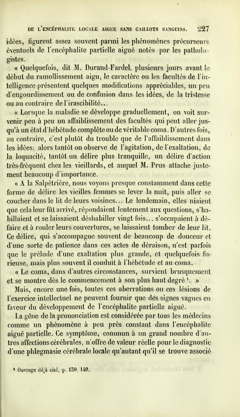 idées, figurent assez souvent parmi les phénomènes précurseurs éventuels de l'encéphalite partielle aiguë notés par les patholo- gistes. « Quelquefois, dit M. Durand-Fardel, plusieurs jours avant le début du ramollissement aigu, le caractère ou les facultés de l'in- telligence présentent quelques modifications appréciables, un peu d'engourdissement ou de confusion dans les idées, de la tristesse ou au contraire de l'irascibilité... « Lorsque la maladie se développe graduellement, on voit sur- venir peu à peu un affaiblissement des facultés qui peut aller jus- qu'à un état d'hébétude complète ou de véritable coma. D'autres fois, au contraire, c'est plutôt du trouble que de Taffaiblissement dans les idées; alors tantôt on observe de l'agitation, de l'exaltation, de la loquacité, tantôt un délire plus tranquille, un délire d'action très-fréquent chez les vieillards, et auquel M. Prus attache juste- ment beaucoup d'importance. c( A la Salpétrière, nous voyons presque constamment dans cette forme de délire les vieilles femmes se lever la nuit, puis aller se coucher dans le lit de leurs voisines... Le lendemain, elles niaient que cela leur fût arrivé, répondaient lentement aux questions, s'ha- billaient et se laissaient déshabiller vingt fois... s'occupaient à dé- faire et à rouler leurs couvertures, se laissaient tomber de leur lit. Ce délire, qui s'accompagne souvent de beaucoup de douceur et d'une sorte de patience dans ces actes de déraison, n'est parfois que le prélude d'une exallation plus grande, et quelquefois fu- rieuse, mais plus souvent il conduit à l'hébétude et au coma. « Le coma, dans d'autres circonstances, survient brusquement et se montre dès le commencement à son plus haut degré ^ » Mais, encore une fois, toutes ces aberrations ou ces lésions de l'exercice intellectuel ne peuvent fournir que des signes vagues en faveur du développement de l'encéphalite partielle aiguë. La gêne de la prononciation est considérée par tous les médecins comme un phénomène à peu près constant dans l'encéphalite aiguë partielle. Ce symptôme, commun à un grand nombre dali- tres affections cérébrales, n'offre de valeur réelle pour le diagnostic d une phlegmasie cérébrale locale qu'autant qu'il se trouve associé * Ouvrage dé^à cité, p. 139. 140.