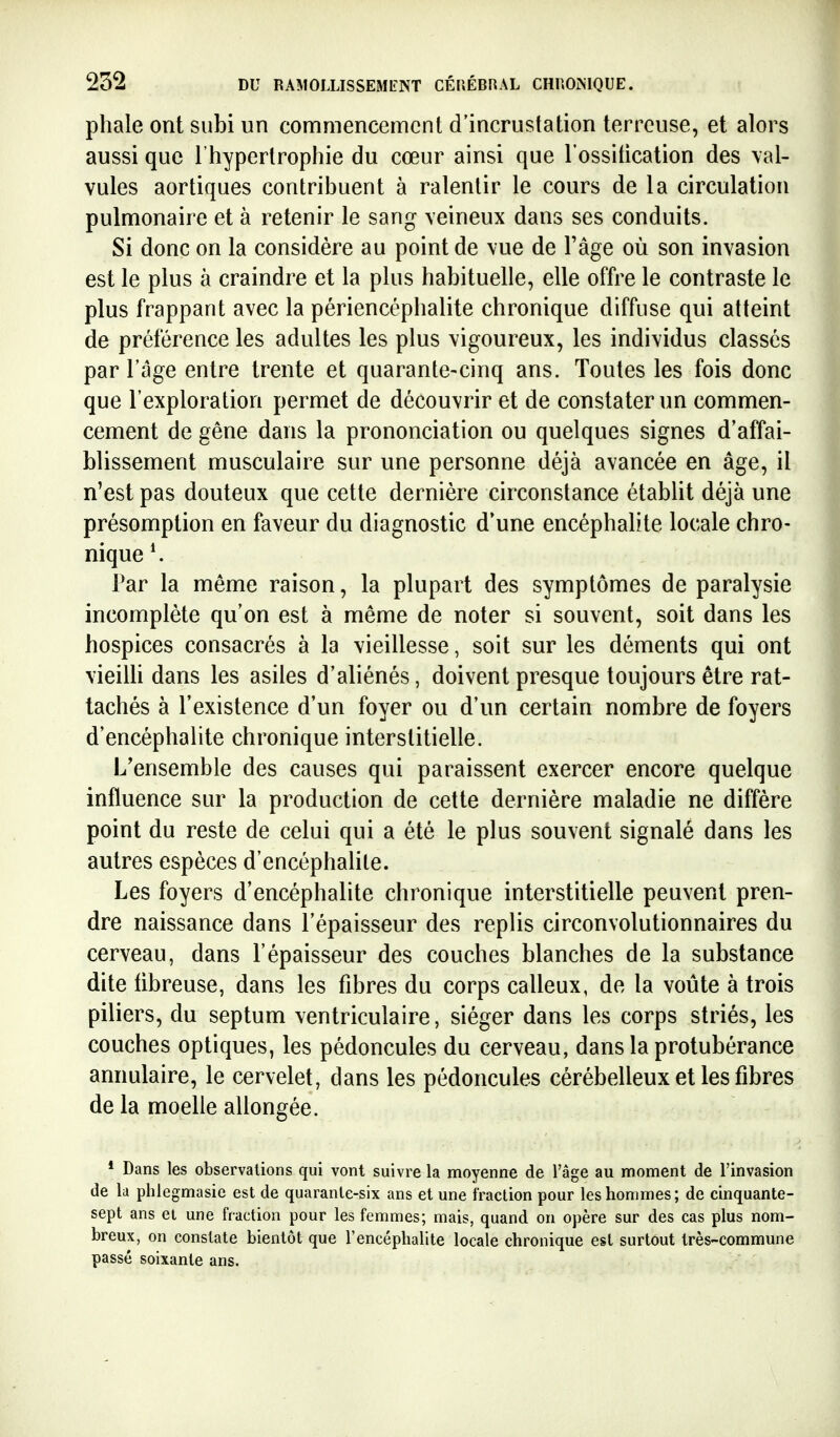 phale ont subi un commencement d'incrustation terreuse, et alors aussi que l'hypertrophie du cœur ainsi que l'ossification des val- vules aortiques contribuent à ralentir le cours de la circulation pulmonaire et à retenir le sang veineux dans ses conduits. Si donc on la considère au point de vue de l'âge où son invasion est le plus à craindre et la plus habituelle, elle offre le contraste le plus frappant avec la périencéphalite chronique diffuse qui atteint de préférence les adultes les plus vigoureux, les individus classés par l'âge entre trente et quarante-cinq ans. Toutes les fois donc que l'exploration permet de découvrir et de constater un commen- cement de gêne dans la prononciation ou quelques signes d'affai- blissement musculaire sur une personne déjà avancée en âge, il n'est pas douteux que cette dernière circonstance établit déjà une présomption en faveur du diagnostic d'une encéphalite locale chro- nique Far la même raison, la plupart des symptômes de paralysie incomplète qu'on est à même de noter si souvent, soit dans les hospices consacrés à la vieillesse, soit sur les déments qui ont vieiUi dans les asiles d'aliénés, doivent presque toujours être rat- tachés à l'existence d'un foyer ou d'un certain nombre de foyers d'encéphalite chronique interstitielle. L'ensemble des causes qui paraissent exercer encore quelque influence sur la production de cette dernière maladie ne diffère point du reste de celui qui a été le plus souvent signalé dans les autres espèces d'encéphalite. Les foyers d'encéphalite chronique interstitielle peuvent pren- dre naissance dans l'épaisseur des replis circonvolutionnaires du cerveau, dans l'épaisseur des couches blanches de la substance dite iibreuse, dans les fibres du corps calleux, de la voûte à trois piliers, du septum ventriculaire, siéger dans les corps striés, les couches optiques, les pédoncules du cerveau, dans la protubérance annulaire, le cervelet, dans les pédoncules cérébelleux et les fibres de la moelle allongée. * Dans les observations qui vont suivre la moyenne de l'âge au moment de l'invasion de la phlegmasie est de quarante-six ans et une fraction pour les hommes; de cinquante- sept ans ei une fraction pour les femmes; mais, quand on opère sur des cas plus nom- breux, on constate bientôt que l'encéphalite locale chronique est surtout très-commune passé soixante ans.