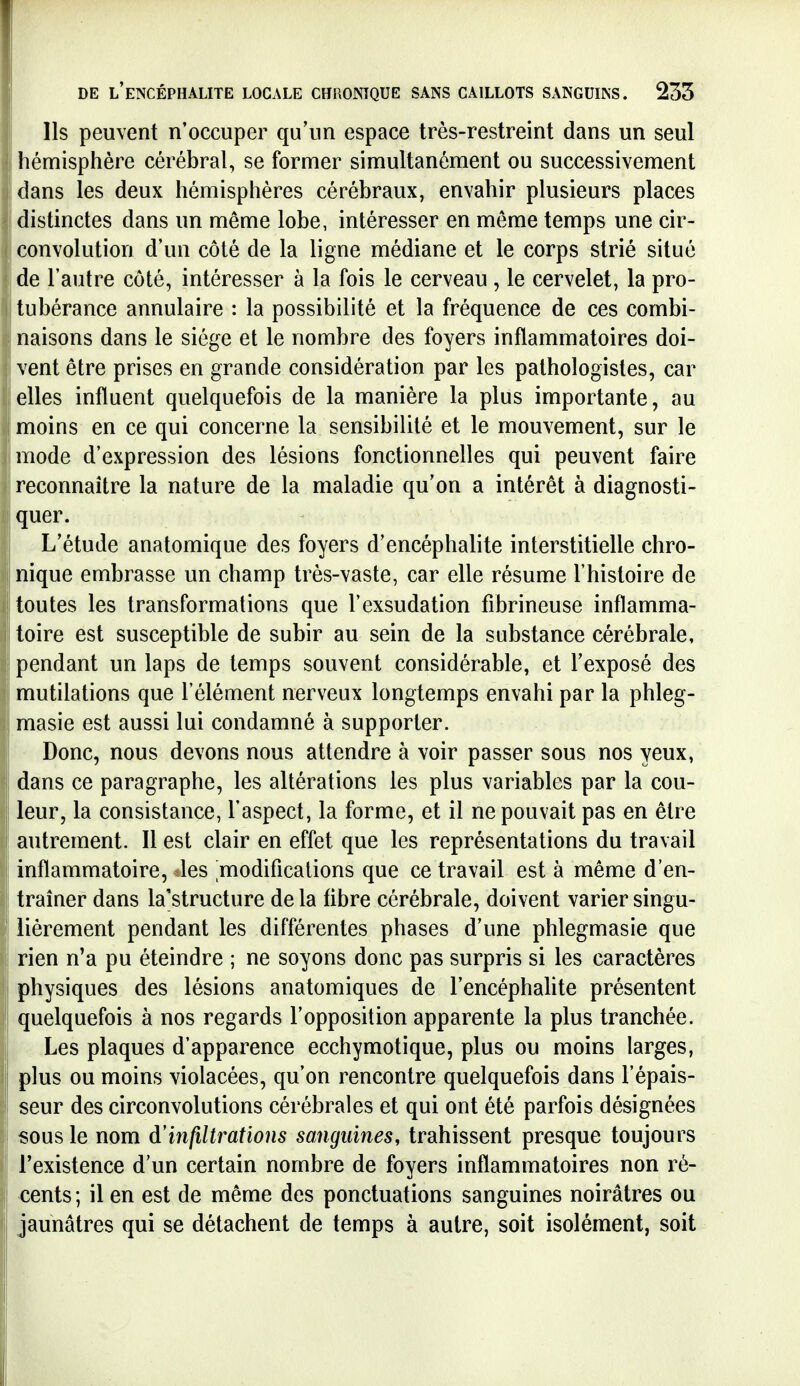 Ils peuvent n'occuper qu'un espace très-restreint dans un seul hémisphère cérébral, se former simultanément ou successivement dans les deux hémisphères cérébraux, envahir plusieurs places  distinctes dans un même lobe, intéresser en même temps une cir- convolution d'un côté de la ligne médiane et le corps strié situé de l'autre côté, intéresser à la fois le cerveau , le cervelet, la pro- tubérance annulaire : la possibilité et la fréquence de ces combi- naisons dans le siège et le nombre des foyers inflammatoires doi- vent être prises en grande considération par les pathologistes, car elles influent quelquefois de la manière la plus importante, au I moins en ce qui concerne la sensibilité et le mouvement, sur le mode d'expression des lésions fonctionnelles qui peuvent faire reconnaître la nature de la maladie qu'on a intérêt à diagnosti- quer. L'étude anatomique des foyers d'encéphalite interstitielle chro- nique embrasse un champ très-vaste, car elle résume l'histoire de toutes les transformations que l'exsudation fibrineuse inflamma- toire est susceptible de subir au sein de la substance cérébrale, pendant un laps de temps souvent considérable, et l'exposé des mutilations que l'élément nerveux longtemps envahi par la phleg- masie est aussi lui condamné à supporter. Donc, nous devons nous attendre à voir passer sous nos yeux, dans ce paragraphe, les altérations les plus variables par la cou- leur, la consistance, l'aspect, la forme, et il ne pouvait pas en être I autrement. Il est clair en effet que les représentations du travail i inflammatoire, des modifications que ce travail est à même d'en- traîner dans la'structure delà fibre cérébrale, doivent varier singu- lièrement pendant les différentes phases d'une phlegmasie que I rien n'a pu éteindre ; ne soyons donc pas surpris si les caractères j physiques des lésions anatomiques de l'encéphahte présentent quelquefois à nos regards l'opposition apparente la plus tranchée. Les plaques d'apparence ecchymotique, plus ou moins larges, plus ou moins violacées, qu'on rencontre quelquefois dans l'épais- seur des circonvolutions cérébrales et qui ont été parfois désignées sous le nom d'infiltrations sanguines, trahissent presque toujours l'existence d'un certain nombre de foyers inflammatoires non ré- î cents ; il en est de même des ponctuations sanguines noirâtres ou jaunâtres qui se détachent de temps à autre, soit isolément, soit