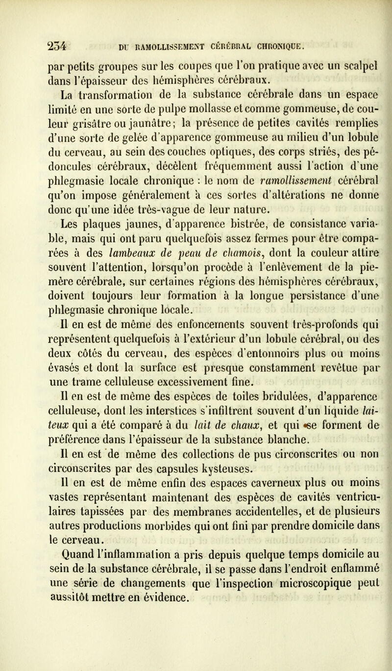 par petits groupes sur les coupes que l'on pratique avec un scalpel dans l'épaisseur des hémisphères cérébraux. La transformation de la substance cérébrale dans un espace limité en une sorte de pulpe mollasse et comme gommeuse, de cou- leur grisâtre ou jaunâtre; la présence de petites cavités remplies d'une sorte de gelée d'apparence gommeuse au milieu d'un lobule du cerveau, au sein des couches optiques, des corps striés, des pé- doncules cérébraux, décèlent fréquemment aussi l'action d'une phlegmasie locale chronique : le nom de ramollissement cérébral qu'on impose généralement a ces sortes d'altérations ne donne donc qu'une idée très-vague de leur nature. Les plaques jaunes, d'apparence bistrée, de consistance varia- ble, mais qui ont paru quelquefois assez fermes pour être compa- rées à des lambeaux de peau de chamois^ dont la couleur attire souvent l'attention, lorsqu'on procède à l'enlèvement de la pie- mère cérébrale, sur certaines régions des hémisphères cérébraux, doivent toujours leur formation à la longue persistance d'une phlegmasie chronique locale. Il en est de même des enfoncements souvent très-profonds qui représentent quelquefois à l'extérieur d'un lobule cérébral, ou des deux côtés du cerveau, des espèces d'entonnoirs plus ou moins évasés et dont la surface est presque constamment revêtue par une trame celluleuse excessivement fme. Il en est de même des espèces de toiles bridulées, d'apparence celluleuse, dont les interstices s'infiltrent souvent d'un liquide lai- teux qui a été comparé à du lait de chaux, et qui «se forment de préférence dans l'épaisseur de la substance blanche. Il en est de même des collections de pus circonscrites ou non circonscrites par des capsules kysteuses. 11 en est de même enfin des espaces caverneux plus ou moins vastes représentant maintenant des espèces de cavités ventricu- laires tapissées par des membranes accidentelles, et de plusieurs autres productions morbides qui ont fini par prendre domicile dans le cerveau. Quand l'inflammation a pris depuis quelque temps domicile au sein de la substance cérébrale, il se passe dans l'endroit enflammé une série de changements que l'inspection microscopique peut aussitôt mettre en évidence. 1