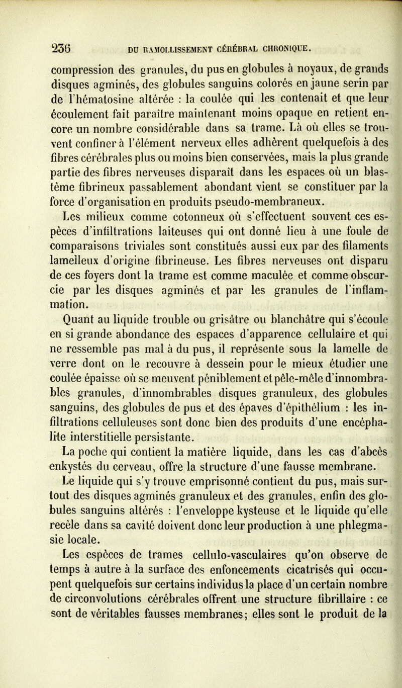 compression des granules, du pus en globules à noyaux, de grands disques agminés, des globules sanguins colorés en jaune serin par de l'hémaiosine altérée : la coulée qui les contenait et que leur écoulement fait paraître maintenant moins opaque en retient en- core un nombre considérable dans sa trame. Là où elles se trou- vent confiner à l'élément nerveux elles adhèrent quelquefois à des fibres cérébrales plus ou moins bien conservées, mais la plus grande partie des fibres nerveuses disparaît dans les espaces où un blas- tème fibrineux passablement abondant vient se constituer par la force d'organisation en produits pseudo-membraneux. Les milieux comme cotonneux où s'effectuent souvent ces es- pèces d'infiltrations laiteuses qui ont donné lieu à une foule de comparaisons triviales sont constitués aussi eux par des filaments lamelleux d'origine fibrineuse. Les fibres nerveuses ont disparu de ces foyers dont la trame est comme maculée et comme obscur- cie par les disques agminés et par les granules de l'inflam- mation. Quant au liquide trouble ou grisâtre ou blanchâtre qui s'écoule en si grande abondance des espaces d'apparence cellulaire et qui ne ressemble pas mal à du pus, il représente sous la lamelle de verre dont on le recouvre à dessein pour le mieux étudier une coulée épaisse où se meuvent péniblement et pêle-mêle d'innombra- bles granules, d'innombrables disques graimleux, des globules sanguins, des globules de pus et des épaves d'épithélium : les in- filtrations celluleuses sont donc bien des produits d'une encépha- lite interstitielle persistante. La poche qui contient la matière liquide, dans les cas d'abcès enkystés du cerveau, offre la structure d'une fausse membrane. Le liquide qui s'y trouve emprisonné contient du pus, mais sur- tout des disques agminés granuleux et des granules, enfin des glo- bules sanguins altérés : l'enveloppe kysteuse et le liquide qu'elle recèle dans sa cavité doivent donc leur production à une phlegma- sie locale. Les espèces de trames cellulo-vasculaires qu*on observe de temps à autre à la surface des enfoncements cicatrisés qui occu- pent quelquefois sur certains individus la place d'un certain nombre de circonvolutions cérébrales offrent une structure tibrillaire : ce sont de véritables fausses membranes ; elles sont le produit de la