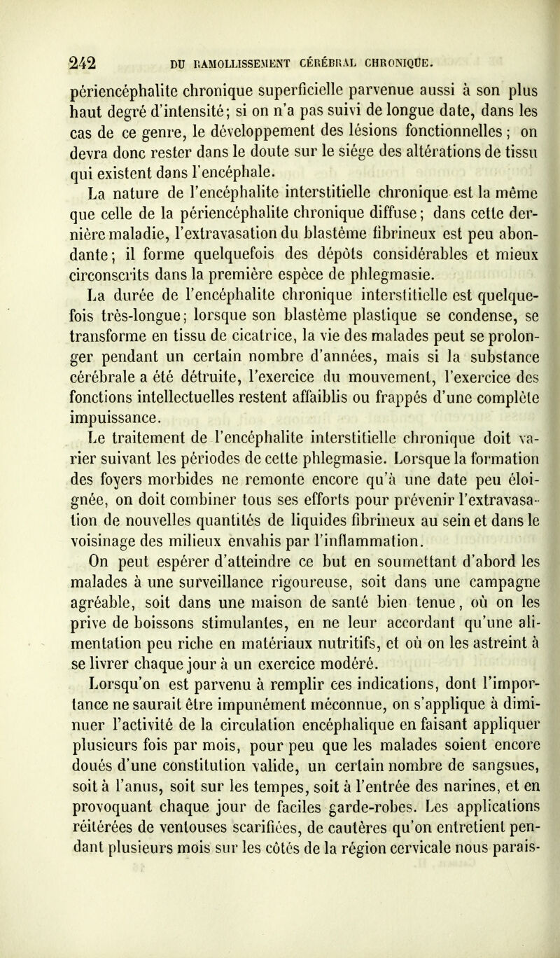 périencéphalite chronique superficielle parvenue aussi à son plus haut degré d'intensité; si on n'a pas suivi de longue date, dans les cas de ce genre, le développement des lésions fonctionnelles ; on devra donc rester dans le doute sur le siège des altérations de tissu qui existent dans l'encéphale. La nature de l'encéphalite interstitielle chronique est la même que celle de la périencéphalite chronique diffuse ; dans cette der- nière maladie, l'extravasation du blastème fibrineux est peu abon- dante ; il forme quelquefois des dépôts considérables et mieux circonscrits dans la première espèce de phlegmasie. La durée de l'encéphalite chronique interstitielle est quelque- fois très-longue ; lorsque son blastème plastique se condense, se transforme en tissu de cicatrice, la vie des malades peut se prolon- ger pendant un certain nombre d'années, mais si la substance cérébrale a été détruite, Texercice du mouvement, l'exercice des fonctions intellectuelles restent affaibhs ou frappés d'une complète impuissance. Le traitement de l'encéphalite interstitielle chronique doit va- rier suivant les périodes de cette phlegmasie. Lorsque la formation des foyers morbides ne remonte encore qu'à une date peu éloi- gnée, on doit combiner tous ses efforts pour prévenir l'extravasa- tion de nouvelles quantités de liquides fibrineux au sein et dans le voisinage des milieux envahis par l'inflammation. On peut espérer d'atteindre ce but en soumettant d'abord les malades à une surveillance rigoureuse, soit dans une campagne agréable, soit dans une maison de santé bien tenue, où on les prive de boissons stimulantes, en ne leur accordant qu'une ah- mentation peu riche en matériaux nutritifs, et où on les astreint à se livrer chaque jour à un exercice modéré. Lorsqu'on est parvenu à remplir ces indications, dont l'impor- tance ne saurait être impunément méconnue, on s'applique à dimi- nuer l'activité de la circulation encéphalique en faisant appliquer plusieurs fois par mois, pour peu que les malades soient encore doués d'une constitution \alide, un certain nombre de sangsues, soit à l'anus, soit sur les tempes, soit à l'entrée des narines, et en provoquant chaque jour de faciles garde-robes. Les applications réitérées de ventouses scarifiées, de cautères qu'on entretient pen- dant plusieurs mois sur les côtes de la région cervicale nous parais-