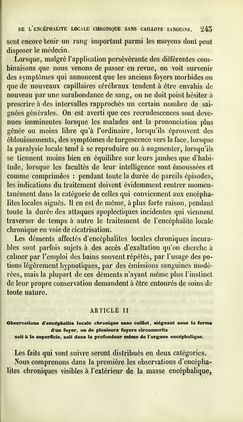 sent encore tenir un rang important parmi les moyens dont peut disposer le médecin. Lorsque, malgré l'application persévérante des différentes com- binaisons que nous venons de passer en revue, on voit survenir des symptômes qui annoncent que les anciens foyers morbides ou que de nouveaux capillaires cérébraux tendent à être envahis de nouveau par une surabondance de sang, on ne doit point hésiter à prescrire à des intervalles rapprochés un certain nombre de sai- gnées générales. On est averti que ces recrudescences sont deve- nues imminentes lorsque les malades ont la prononciation plus gênée ou moins libre qu'à l'ordinaire, lorsqu'ils éprouvent des éblouissements, des symptômes de turgescence vers la face, lorsque la paralysie locale tend à se reproduire ou à augmenter, lorsqu'ils se tiennent moins bien en équilibre sur leurs jambes que d'habi- tude, lorsque les facultés de leur intelligence sont émoussées et comme comprimées : pendant toute la durée de pareils épisodes, les indications du traitement doivent évidemment rentrer momen- tanément dans la catégorie de celles qui conviennent aux encépha- lites locales aiguës. 11 en est de même, à plus forte raison, pendant toute la durée des attaques apoplectiques incidentes qui viennent traverser de temps à autre le traitement de l'encéphahte locale chronique en voie de cicatrisation. Les déments affectés d'encéphalites locales chroniques incura- bles sont parfois sujets à des accès d'exaltation qu'on cherche à calmer par l'emploi des bains souvent répétés, par l'usage des po- tions légèrement hypnotiques, par des émissions sanguines modé- rées, mais la plupart de ces déments n'ayant même plus Finstinci de leur propre conservation demandent à être entourés d.e soins de toute nature. ARTICLE II Observations d'encéphalite locale chronique sans caillot, siég^eant sous la forme d'un foyer, ou de plusieurs foyers circonscrits soit à la superficie, soit dans la profondeur même de l'organe encéphalique. Les faits qui vont suivre seront distribués en deux catégories. Nous comprenons dans la première les observations d'encépha- lites chroniques visibles à l'extérieur de la masse encéphalique,