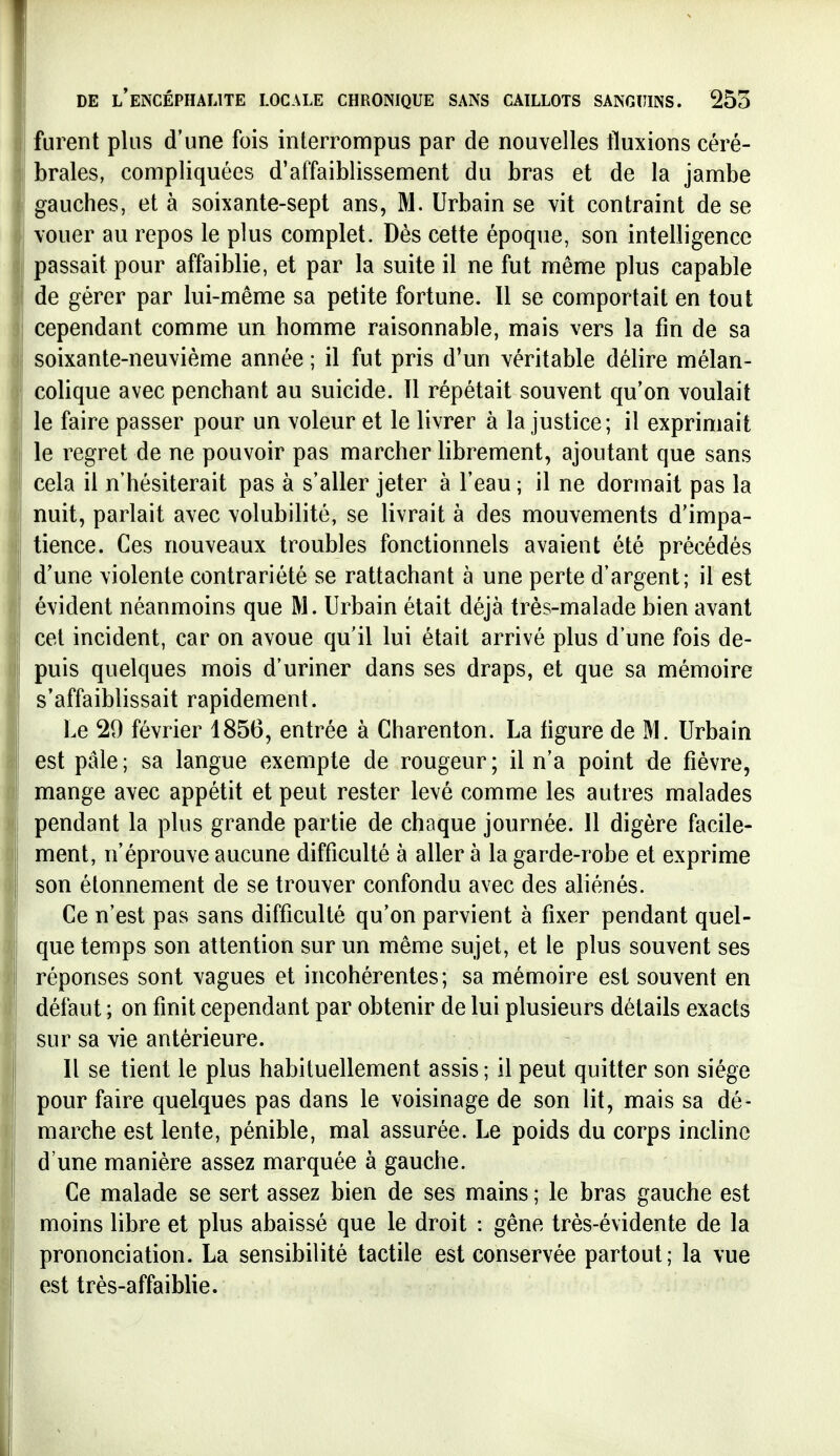 furent plus d'une fois interrompus par de nouvelles fluxions céré- brales, compliquées d'affaiblissement du bras et de la jambe gauches, et à soixante-sept ans, M. Urbain se vit contraint de se vouer au repos le plus complet. Dès cette époque, son intelligence passait pour affaiblie, et par la suite il ne fut même plus capable de gérer par lui-même sa petite fortune. Il se comportait en tout cependant comme un homme raisonnable, mais vers la fin de sa soixante-neuvième année ; il fut pris d'un véritable délire mélan- colique avec penchant au suicide. 11 répétait souvent qu'on voulait le faire passer pour un voleur et le livrer à la justice; il exprimait le regret de ne pouvoir pas marcher librement, ajoutant que sans cela il n'hésiterait pas à s'aller jeter à l'eau ; il ne dormait pas la nuit, parlait avec volubilité, se livrait à des mouvements d'impa- tience. Ces nouveaux troubles fonctionnels avaient été précédés d'une violente contrariété se rattachant à une perte d'argent; il est évident néanmoins que M. Urbain était déjà très-malade bien avant cet incident, car on avoue qu'il lui était arrivé plus d'une fois de- puis quelques mois d'uriner dans ses draps, et que sa mémoire s'affaiblissait rapidement. Le 29 février 1856, entrée à Charenton. La ligure de M. Urbain est pâle; sa langue exempte de rougeur; il n'a point de fièvre, mange avec appétit et peut rester levé comme les autres malades pendant la plus grande partie de chaque journée. 11 digère facile- ment, n'éprouve aucune difficulté à aller à la garde-robe et exprime son étonnement de se trouver confondu avec des aliénés. Ce n'est pas sans difficulté qu'on parvient à fixer pendant quel- que temps son attention sur un même sujet, et le plus souvent ses réponses sont vagues et incohérentes; sa mémoire est souvent en défaut ; on finit cependant par obtenir de lui plusieurs détails exacts sur sa vie antérieure. Il se tient le plus habituellement assis ; il peut quitter son siège pour faire quelques pas dans le voisinage de son lit, mais sa dé- marche est lente, pénible, mal assurée. Le poids du corps incline d'une manière assez marquée à gauche. Ce malade se sert assez bien de ses mains ; le bras gauche est moins libre et plus abaissé que le droit : gêne très-évidente de la prononciation. La sensibilité tactile est conservée partout; la vue est très-affaiblie.