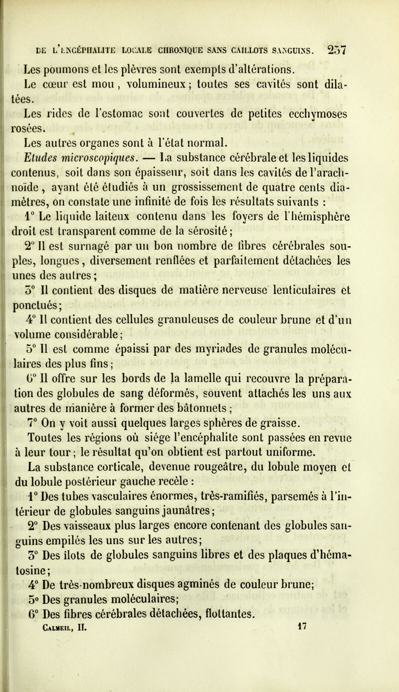 Les poumons et les plèvres sont exempts d'altérations. Le cœur est mou , volumineux ; toutes ses cavités sont dila- tées. Les rides de l'estomac sont couvertes de petites ecchymoses rosées. Les autres organes sont à l'état normal. Etudes microscopiques. — La substance cérébrale et les liquides contenus, soit dans son épaisseur, soit dans les cavités de l'arach- noïde , ayant été étudiés à un grossissement de quatre cents dia- mètres, on constate une infinité de fois les résultats suivants : 1* Le liquide laiteux contenu dans les foyers de l'hémisphère droit est transparent comme de la sérosité ; 2 Il est surnagé par un bon nombre de libres cérébrales sou- ples, longues, diversement renflées et parfaitement détachées les unes des autres ; Il contient des disques de matière nerveuse lenticulaires et ponctués ; 4* Il contient des cellules granuleuses de couleur brune et d'un volume considérable ; 5* 11 est comme épaissi par des myriades de granules molécu- laires des plus fins; G Il offre sur les bords de la lamelle qui recouvre la prépara- tion des globules de sang déformés, souvent attachés les uns aux autres de manière à former des bâtonnets ; 7* On y voit aussi quelques larges sphères de graisse. Toutes les régions où siège l'encéphalite sont passées en revue à leur tour ; le résultat qu'on obtient est partout uniforme. La substance corticale, devenue rougeâtre, du lobule moyen et du lobule postérieur gauche recèle : i'' Des tubes vasculaires énormes, très-ramifiés, parsemés à l'in- térieur de globules sanguins jaunâtres; - Des vaisseaux plus larges encore contenant des globules san- guins empilés les uns sur les autres; S'' Des îlots de globules sanguins libres et des plaques d'héma- tosine ; A De très-nombreux disques agminés de couleur brune; 5° Des granules moléculaires; 6* Des fibres cérébrales détachées, flottantes. Calmeil, II. 17