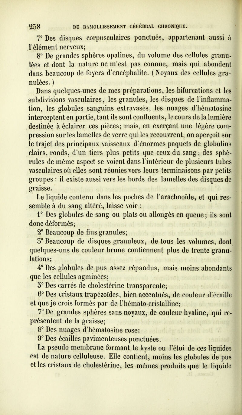 7** Des disques corpusculaires ponctués, appartenant aussi à l'élément nerveux; 8^ De grandes sphères opalines, du volume des cellules granu- lées et dont la nature ne m'est pas connue, mais qui abondent dans beaucoup de foyers d'encéphalite. (Noyaux des cellules gra- nulées. ) Dans quelques-unes de mes préparations, les bifurcations et les subdivisions vasculaires, les granules, les disques de l'inflamma- fion, les globules sanguins extravasés, les nuages d'hémalosine interceptent en partie, tant ils sont confluents, le cours de la lumière destinée à éclairer ces pièces; mais, en exerçant une légère com- pression sur les lamelles de verre qui les recouvrent, on aperçoit sur le trajet des principaux vaisseaux d'énormes paquets de globulins clairs, ronds, d'un tiers plus petits que ceux du sang; des sphé- rules de même aspect se voient dans l'intérieur de plusieurs tubes vasculaires où elles sont réunies vers leurs terminaisons par petits groupes : il existe aussi vers les bords des lamelles des disques de graisse. Le liquide contenu dans les poches de l'arachnoïde, et qui res- semble à du sang altéré, laisse voir : i'' Des globules de sang ou plats ou allongés en queue ; ils sont donc déformés; 2** Beaucoup de fins granules; 5° Beaucoup de disques granuleux, de tous les volumes, dont quelques-uns de couleur brune contiennent plus de trente granu- lations; ^ Des globules de pus assez répandus, mais moins abondants que les cellules agminées; 5° Des carrés de cholestérine transparente; 6° Des cristaux trapézoïdes, bien accentués, de couleur d'écaillc et que je crois formés par de rhémato-cristalHne; T De grandes sphères sans noyaux, de couleur hyaline, qui re- présentent de la graisse; 8* Des nuages d'hémalosine rose; 9* Des écailles pavimenteuses ponctuées. La pseudo-membrane formant le kyste ou l'étui de ces liquides est de nature celluleuse. Elle contient, moins les globules de pus et les cristaux de cholestérine, les mêmes produits que le liquide