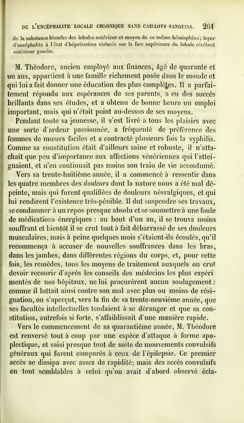 lie la substance blanche des lobules antérieur et moyen de ce même hémisplière; loyer d'encéphalite à l'état d'hépatisation violacée sur la face supérieure du lobule cérébral antérieur gauche. M. Théodore, ancien employé aux finances, âgé de quarante et un ans, apparlient à une famille richement posée dans le monde et qui lui a fait donner une éducation des plus complètes. 11 a parfai- tement répondu aux espérances de ses parents, a eu des succès brillants dans ses études, et a obtenu de bonne heure un emploi important, mais qui n'était point au-dessus de ses moyens. Pendant toute sa jeunesse, il s'est livré à tous les plaisirs avec une sorte d'ardeur passionnée, a fréquenté de préférence des femmes de mœurs faciles et a contracté plusieurs fois la syphilis. Comme sa constitution était d'ailleurs saine et robuste, il n'atta- chait que peu d'importance aux affections vénériennes qui l'attei- gnaient, et n'en continuait pas moins son train de vie accoutumé. Vers sa trente-huitième année, il a commencé à ressentir dans les quatre membres des douleurs dont la nature nous a été mal dé- peinte, mais qui furent qualifiées de douleurs névralgiques, et qui lui rendirent l'existence très-pénible, il dut suspendre ses travaux, se condamner à un repos presque absolu et se soumettre à une foule de médications énergiques : au bout d'un an, il se trouva moins souffrant et bientôt il se crut tout à fait débarrassé de ses douleurs musculaires, mais à peine quelques mois s'étaknt-ils écoulés, qu'il recommença à accuser de nouYcUes souffrances dans les bras, dans les jambes, dans différentes régions du corps, et, pour celte fois, les remèdes, tous les moyens de traitement auxquels on crui devoir recourir d'après les conseilî^ des médecins les plus expéri mentés de nos hôpitaux, ne lui procurèrent aucun soulagement : comme il luttait ainsi contre son mal avec plus ou moins de rési- gnation, on s'aperçut, vers la fin de sa trente-neuvième année, que ses facultés intellectuelles tendaient à se déranger et que sa con- stitution, autrefois si forte, s'affaiblissait d'une manière rapide. Vers le commencement de sa quarantième année, M. Théodore est renversé tout à coup par une espèce d'attaque à forme apo- plectique, et saisi presque tout de suite de mouvements convulsifs généraux qui furent comparés à ceux de l'épilepsie. Ce premier accès se dissipa avec assez de rapidité; mais des accès convulsifs en tout semblables à celui qu'on avait d'abord observé écla-