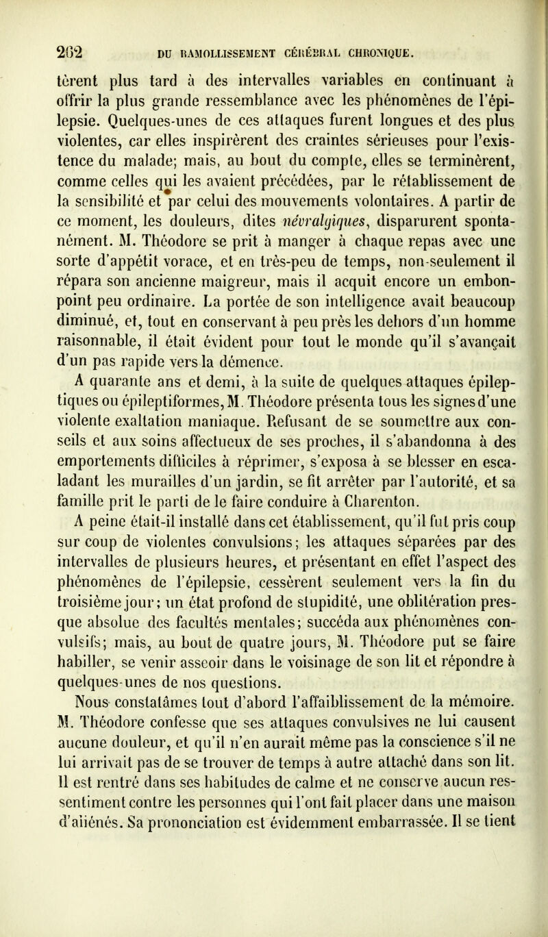 tèrent plus tard à des intervalles variables en continuant à offrir la plus grande ressemblance avec les phénomènes de l'épi- lepsie. Quelques-unes de ces attaques furent longues et des plus violentes, car elles inspirèrent des craintes sérieuses pour l'exis- tence du malade; mais, au bout du compte, elles se terminèrent, comme celles qui les avaient précédées, par le rétablissement de la sensibilité et par celui des mouvements volontaires. A partir de ce moment, les douleurs, dites névralgiques, disparurent sponta- nément. M. Théodore se prit à manger à chaque repas avec une sorte d'appétit vorace, et en très-peu de temps, non-seulement il répara son ancienne maigreur, mais il acquit encore un embon- point peu ordinaire. La portée de son intelligence avait beaucoup diminué, et, tout en conservant à peu près les dehors d'un homme raisonnable, il était évident pour tout le monde qu'il s'avançait d'un pas rapide vers la démence. A quarante ans et demi, à la suite de quelques attaques épilep- tiques ou épileptiformes,M. Théodore présenta tous les signes d'une violente exaltation maniaque. Refusant de se soumettre aux con- seils et aux soins affectueux de ses proches, il s'abandonna à des emportements difliciles à réprimer, s'exposa à se blesser en esca- ladant les murailles d'un jardin, se fit arrêter par l'autorité, et sa famille prit le parti de le faire conduire à Charenton. A peine était-il installé dans cet établissement, qu'il fut pris coup sur coup de violentes convulsions ; les attaques séparées par des intervalles de plusieurs heures, et présentant en effet l'aspect des phénomènes de l'épilepsie, cessèrent seulement vers la fin du troisième jour ; un état profond de stupidité, une oblitération pres- que absolue des facultés mentales; succéda aux phénomènes con- vulsifs; mais, au bout de quatre jours, M. Théodore put se faire habiller, se venir asseoir dans le voisinage de son lit et répondre à quelques-unes de nos questions. Nous constatâmes tout d'abord l'affaiblissement de la mémoire. M. Théodore confesse que ses attaques convulsives ne lui causent aucune douleur, et qu'il n'en aurait même pas la conscience s'il ne lui arrivait pas de se trouver de temps à autre attaché dans son lit. 11 est rentré dans ses habitudes de calme et ne conserve aucun res- sentiment contre les personnes qui l'ont fait placer dans une maison d'aliénés. Sa prononciation est évidemment embarrassée. Il se tient