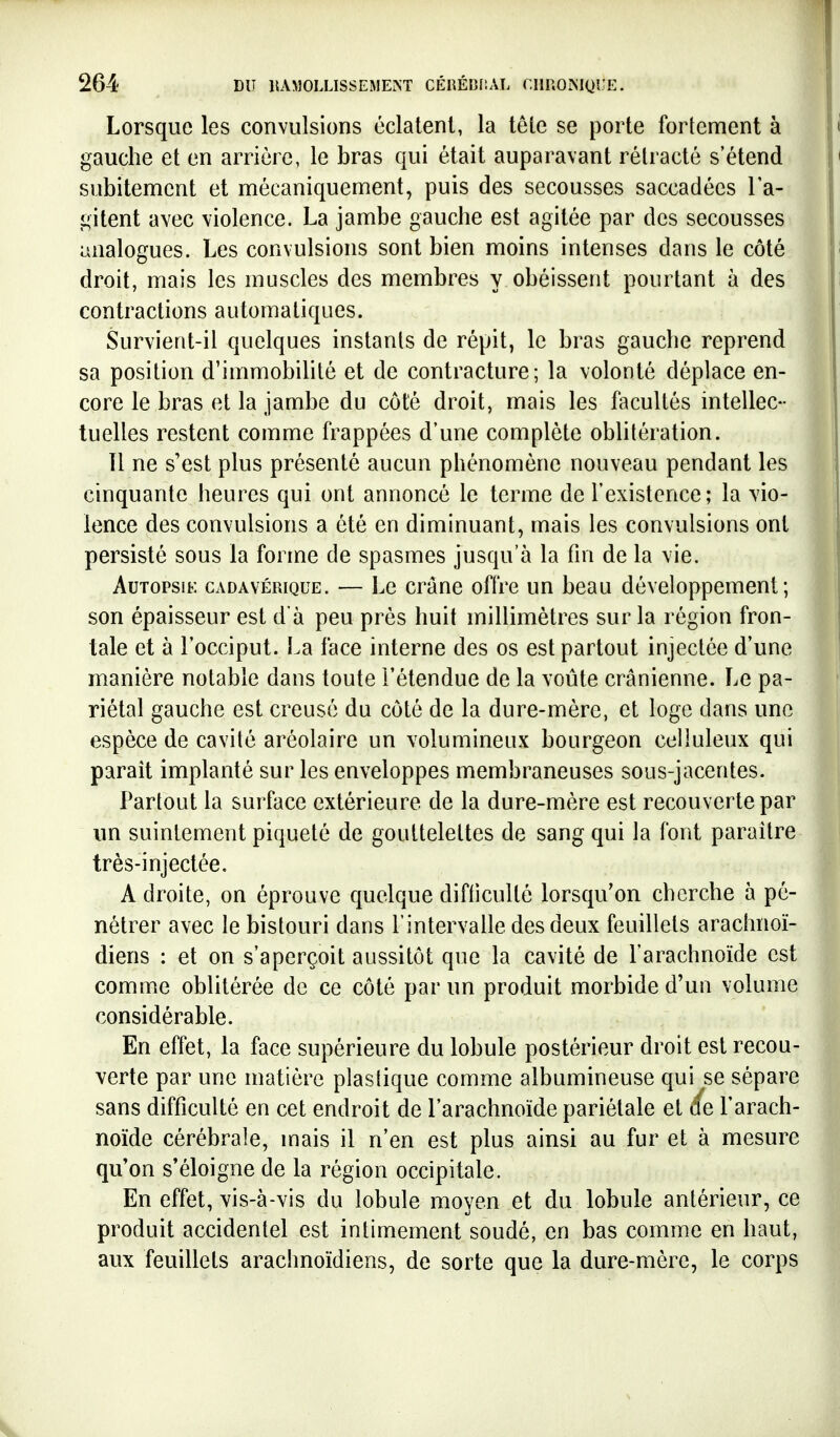 Lorsque les convulsions éclatent, la tête se porte fortement à gauche et en arrière, le bras qui était auparavant rétracté s'étend subitement et mécaniquement, puis des secousses saccadées l'a- gitent avec violence. La jambe gauche est agitée par des secousses analogues. Les convulsions sont bien moins intenses dans le côté droit, mais les muscles des membres y obéissent pourtant à des contractions automatiques. Survient-il quelques instants de répit, le bras gauche reprend sa position d'immobilité et de contracture; la volonté déplace en- core le bras et la jambe du côté droit, mais les facultés intellec- tuelles restent comme frappées d'une complète oblitération. Il ne s'est plus présenté aucun phénomène nouveau pendant les cinquante heures qui ont annoncé le terme de l'existence; la vio- lence des convulsions a été en diminuant, mais les convulsions ont persisté sous la forme de spasmes jusqu'à la fin de la vie. AuTOPsiK CADAVÉRIQUE. — Lc crânc offre un beau développement; son épaisseur est d'à peu près huit millimètres sur la région fron- tale et à l'occiput. La face interne des os est partout injectée d'une manière notable dans toute l'étendue de la voûte crânienne. Le pa- riétal gauche est creusé du côté de la dure-mère, et loge dans une espèce de cavité aréolaire un volumineux bourgeon celluleux qui paraît implanté sur les enveloppes membraneuses sous-jacentes. Partout la surface extérieure de la dure-mère est recouverte par im suintement piqueté de gouttelettes de sang qui la font paraître très-injectée. A droite, on éprouve quelque difficulté lorsqu'on cherche à pé- nétrer avec le bistouri dans l'intervalle des deux feuillets arachnoï- diens : et on s'aperçoit aussitôt que la cavité de l'arachnoïde est comme oblitérée de ce côté par un produit morbide d'un volume considérable. En effet, la face supérieure du lobule postérieur droit est recou- verte par une matière plastique comme albumineuse qui se sépare sans difficulté en cet endroit de l'arachnoïde pariétale et ée Tarach- noïde cérébrale, mais il n'en est plus ainsi au fur et à mesure qu'on s'éloigne de la région occipitale. En effet, vis-à-vis du lobule moyen et du lobule antérieur, ce produit accidentel est intimement soudé, en bas comme en haut, aux feuillets arachnoïdiens, de sorte que la dure-mère, le corps