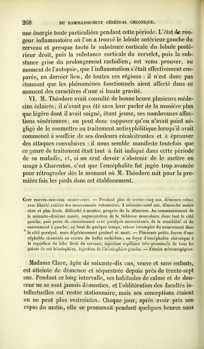 une énergie toute particulière pendant cette période. L'élat die rou- geur inflammatoire où l'on a trouvé le lobule antérieur gauche du cerveau et presque toute la substance corticale du lobule posté- rieur droit, puis la substance corticale du cervelet, puis la sub- stance grise du prolongement rachidien, est venu prouver, au moment de l'autopsie, que l'inflammation s'était effectivement em- parée, en dernier lieu, de toutes ces régions : il n'est donc pas étonnant que les phénomènes fonctionnels aient affecté dans ce moment des caractères d'une si haute gravité. VI. M. Théodore avait consulté de bonne heure plusieurs méde- cins éclairés; il n'avait pas été sans leur parler de la manière plus que légère dont il avait soigné, étant jeune, ses nombreuses affec- tions vénériennes; on peut donc supposer qu'on n'avait point né- gligé de le soumettre au traitement antisyphilitique lorsqu'il avait commencé à souffrir de ses douleurs récalcitrantes et à éprouver des attaques convulsives : il nous semble manifeste toutefois que ce genre de traitement était tout à fait indiqué dans celte période de sa maladie, et, si on crut devoir s'abstenir de le mettre en usage à Charenton, c'est que l'encéphalite fut jugée trop avancée pour rétrograder dès le moment où M. Théodore mit pour la pre- mière fois les pieds dans cet établissement. Cent TRE^'TE-NEUviÈMl; odsep.vation. — Pendant plus de trente-cinq ans, démence calme avec liberté entière des mouvements volontaires. A soixante-neuf ans, démarche moins sûre et plus lente, difficulté à monter, progrès de la démence. Au commencement de la soixante-dixième année, augmentation de la faiblesse musculaire dans tout le côté gauche, puis perle de connaissance avec paralysie momentanée de la sensibilité et du mouvement à gauche; au bout de quelque temps, retour incomplet du mouvement dans le côté paralysé, mais dépérissement graduel et mort. — Plusieurs petits foyers d'en- céphalite cicatrisés au centre du bulbe rachidien; un foyer d'encéphalite chronique à la superficie du lobe droit du cerveau ; injection capillaire très-prononcée de tous les points de cet hémisphère, injection de Thémisphère gauche. — Études microscopiques. Madame Clare, âgée de soixante-dix ans, veuve et sans enfants, est atteinte de démence et séquestrée depuis près de trente-sept ans. Pendant ce long intervalle, ses habitudes de calme et de dou- ceur ne se sont jamais démenties, et l'oblitération des facultés in- tellectuelles est restée stationnaire, mais ses conceptions étaient on ne peut plus restreintes. Chaque jour, après avoir pris son repas du matin, elle se promenait pendant quelques heures sous