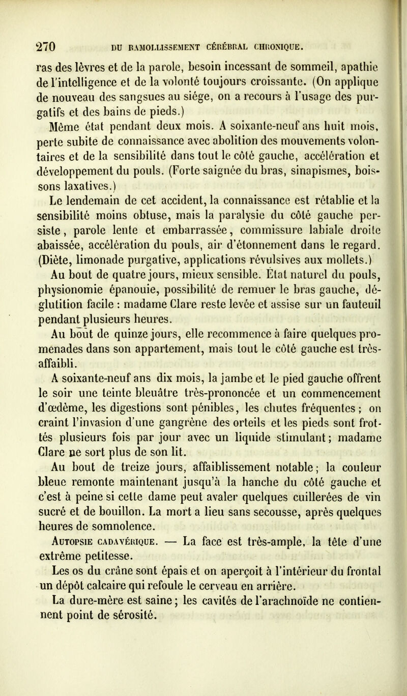 ras des lèvres et de la parole, besoin incessant de sommeil, apathie derintelligence et de la volonté toujours croissante. (On applique de nouveau des sangsues au siège, on a recours à l'usage des pur- gatifs et des bains de pieds.) Même état pendant deux mois. A soixante-neuf ans huit mois, perte subite de connaissance avec abolition des mouvements volon- taires et de la sensibilité dans tout le côté gauche, accélération et développement du pouls. (Forte saignée du bras, sinapismes, bois- sons laxatives.) Le lendemain de cet accident, la connaissance est rétablie et la sensibilité moins obtuse, mais la paralysie du côté gauche per- siste, parole lente et embarrassée, commissure labiale droite abaissée, accélération du pouls, air d'étonnement dans le regard. (Diète, limonade purgative, applications révulsives aux mollets.) Au bout de quatre jours, mieux sensible. État naturel du pouls, physionomie épanouie, possibihté de remuer le bras gauche, dé- glutition facile : madame Clare reste levée et assise sur un fauteuil pendant plusieurs heures. Au bout de quinze jours, elle recommence à faire quelques pro- menades dans son appartement, mais tout le côté gauche est très- affaibli. A soixante-neuf ans dix mois, la jambe et le pied gauche offrent le soir une teinte bleuâtre très-prononcée et un commencement d'œdème, les digestions sont pénibles, les chutes fréquentes ; on craint l'invasion d'une gangrène des orteils et les pieds sont frot- tés plusieurs fois par jour avec un liquide stimulant ; madame Clare ne sort plus de son lit. Au bout de treize jours, affaiblissement notable; la couleur bleue remonte maintenant jusqu'à la hanche du côté gauche et c'est à peine si cette dame peut avaler quelques cuillerées de vin sucré et de bouillon. La mort a lieu sans secousse, après quelques heures de somnolence. Autopsie cadavérique. — La face est très-ample, la tête d'une extrême petitesse. Les os du crâne sont épais et on aperçoit à l'intérieur du frontal un dépôt calcaire qui refoule le cerveau en arrière. La dure-mère est saine ; les cavités de l'arachnoïde ne contien- nent point de sérosité.