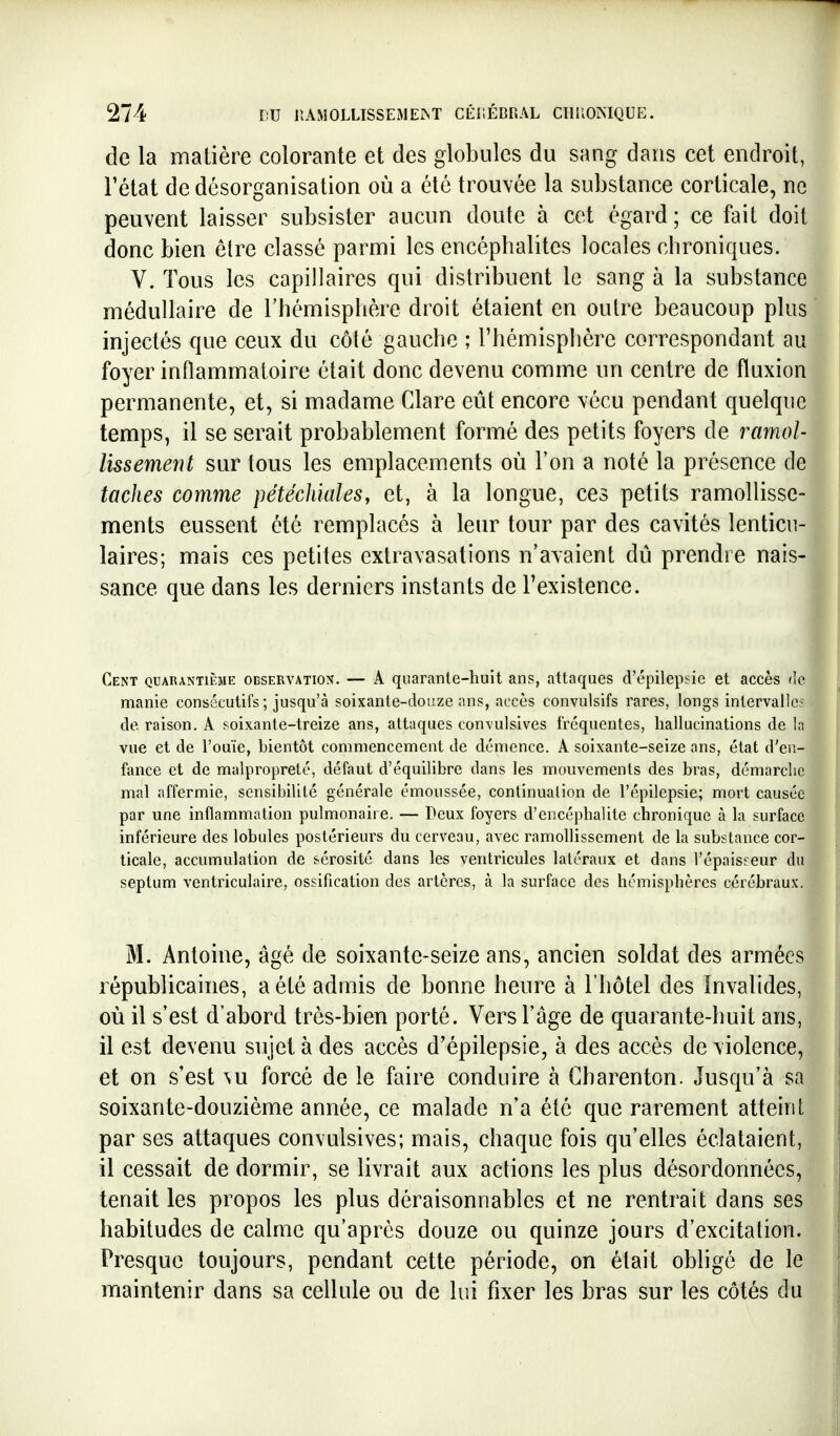 de la matière colorante et des globules du sang dans cet endroit, Tétai de désorganisation où a été trouvée la substance corticale, ne peuvent laisser subsister aucun doute à cet égard; ce fait doit donc bien être classé parmi les encéphalites locales chroniques. V. Tous les capillaires qui distribuent le sang à la substance médullaire de l'hémisphère droit étaient en outre beaucoup plus injectés que ceux du côté gauche ; l'hémisphère correspondant au foyer inflammatoire était donc devenu comme un centre de fluxion permanente, et, si madame Glare eût encore vécu pendant quelque temps, il se serait probablement formé des petits foyers de ramol- lissement sur tous les emplacements où l'on a noté la présence de taches comme pétéchkileSy et, à la longue, ces petits ramollisse- ments eussent été remplacés à leur tour par des cavités lenticu- laires; mais ces petites extravasations n'avaient dû prendre nais- sance que dans les derniers instants de l'existence. Cent quarantième observation. — A qiiaranle-huit ans, attaques d'épilepsie et accès de manie consécutifs; jusqu'à soixante-douze ans, accès convulsifs rares, longs intervalle:^ de raison. A soixante-treize ans, attaques convulsives fréquentes, hallucinations de la vue et de l'ouïe, bientôt commencement de démence. A soixante-seize ans, état d'en- fance et de malpropreté, défaut d'équilibre dans les mouvements des bras, démarche mal affermie, sensibilité générale émoussée, continuation de l'épilepsie; mort causée par une inflammation pulmonaire. — Deux foyers d'encéphalite chronique à la surface inférieure des lobules postérieurs du cerveau, avec ramollissement de la substance cor- ticale, accumulation de sérosité dans les ventricules latéraux et dans l'épaisseur du septum ventriculaire, ossification des artères, à la surface des hémisphères cérébraux. M. Antoine, âgé de soixante-seize ans, ancien soldat des armées républicaines, a été admis de bonne heure à l'hôtel des Invalides, où il s'est d'abord très-bien porté. Vers l'âge de quarante-huit ans, il est devenu sujet à des accès d'épilepsie, à des accès de violence, et on s'est vu forcé de le faire conduire à Gharenton. Jusqu'à sa soixante-douzième année, ce malade n'a été que rarement atteint par ses attaques convulsives; mais, chaque fois qu'elles éclataient, il cessait de dormir, se livrait aux actions les plus désordonnées, tenait les propos les plus déraisonnables et ne rentrait dans ses habitudes de calme qu'après douze ou quinze jours d'excitation. Presque toujours, pendant cette période, on était obligé de le maintenir dans sa cellule ou de lui fixer les bras sur les côtés du