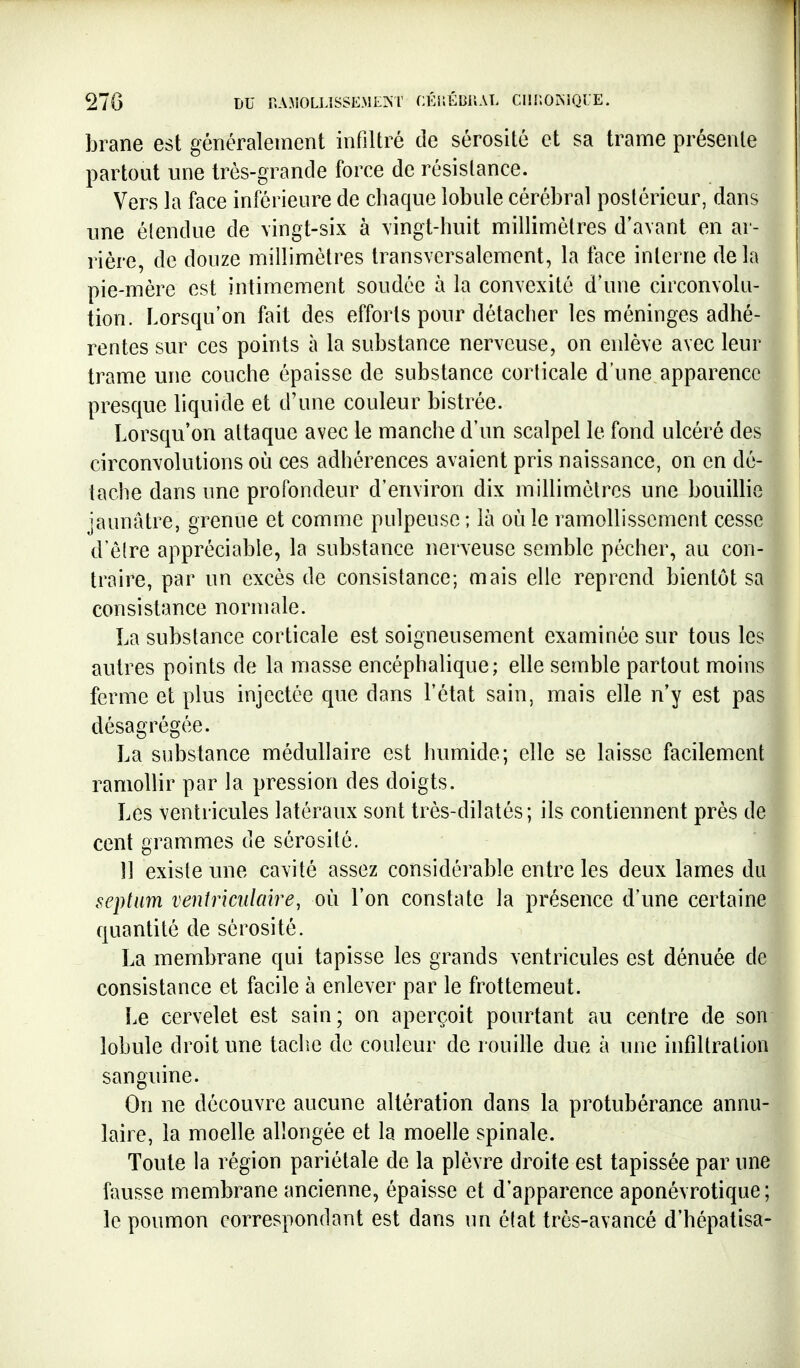 brane est généralement infiltré de sérosité et sa trame présente partout une très-grande force de résistance. Vers la face inférieure de chaque lobule cérébral postérieur, dans une étendue de vingt-six à vingt-huit millimètres d'avant en ar- rière, de douze millimètres transversalement, la face interne de la pie-mère est intimement soudée à la convexité d'une circonvolu- tion. Lorsqu'on fait des efforts pour détacher les méninges adhé- rentes sur ces points à la substance nerveuse, on enlève avec leur trame une couche épaisse de substance corticale d'une apparence presque liquide et d'une couleur bistrée. Lorsqu'on attaque avec le manche d'un scalpel le fond ulcéré des circonvolutions où ces adhérences avaient pris naissance, on en dé- tache dans une profondeur d'environ dix millimètres une bouillie jaunâtre, grenue et comme pulpeuse ; là où le ramollissement cesse d'être appréciable, la substance nerveuse semble pécher, au con- traire, par un excès de consistance; mais elle reprend bientôt sa consistance normale. La substance corticale est soigneusement examinée sur tous les autres points de la masse encéphalique; elle semble partout moins ferme et plus injectée que dans l'état sain, mais elle n'y est pas désagrégée. La substance médullaire est humide; elle se laisse facilement ramollir par la pression des doigts. Les ventricules latéraux sont très-dilatés; ils contiennent près de cent grammes de sérosité. 11 existe mie cavité assez considérable entre les deux lames du septum venîriciilcnre, où l'on constate la présence d'une certaine quantité de sérosité. La membrane qui tapisse les grands ventricules est dénuée de consistance et facile à enlever par le frottement. Le cervelet est sain; on aperçoit pourtant au centre de son lobule droit une tache de couleur de rouille due à une infiltration sanguine. On ne découvre aucune altération dans la protubérance annu- laire, la moelle allongée et la moelle spinale. Toute la région pariétale de la plèvre droite est tapissée par une fausse membrane ancienne, épaisse et d'apparence aponévrotique ; le poumon correspondant est dans un état très-avancé d'hépatisa-