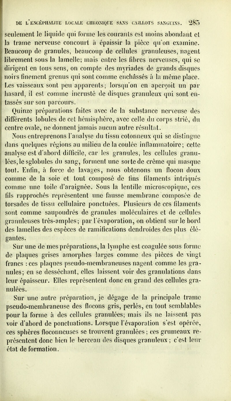 seiiieinent le liquide qui forme les couraïUs est moins abondant et la trame nerveuse concourt à épaissir la pièce qu'on examine. Beaucoup de granules, beaucoup de cellules granuleuses, nagent librement sous la lamelle; mais entre les fibres nerveuses, qui se dirigent en tous sens, on compte des myriades de grands disques noirs finement grenus qui sont comme enchâssés à la même place. Les vaisseaux sont peu apparents ; lorsqu'on en aperçoit un par hasard, il est comme incrusté de disques granuleux qui sont en- tassés sur son parcours. Quinze préparations faites avec de la substance nerveuse des différents lobules de cet hémisphère, avec celle du corps strié, du centre ovale, ne donnent jamais aucun autre résultat. Nous entreprenons l'analyse du tissu cotonneux qui se distingue dans quelques régions au milieu de la coulée inflammatoire; cette analyse est d'abord difficile, car les granules, les cellules granu- lées, le sglobules du sang, forment une sorte de crème qui masque tout. Enfin, à force de lavages, nous obtenons un flocon doux comme de la soie et tout composé de fins filaments intriqués comme une toile d'araignée. Sous la lentille microscopique, ces fds rapprochés représentent une fausse membrane composée de torsades de tissu cellulaire ponctuées. Plusieurs de ces filaments sont comme saupoudrés de granules moléculaires et de cellules granuleuses très-amples; par l'évaporation, on obtient sur le bord des lamelles des espèces de ramifications dendroïdes des plus élé- gantes. Sur une de mes préparations, la lymphe est coagulée sous forme de plaques grises amorphes larges comme des pièces de vingt francs : ces plaques pseudo-membraneuses nagent comme les gra- nules; en se desséchant, elles laissent voir des granulations dans leur épaisseur. Elles représentent donc en grand des cellules gra- nulées. Sur une autre préparation, je dégage de la principale trame pseudo-membraneuse des flocons gris, perlés, en tout semblables pour la forme à des cellules granulées; mais ils ne laissent pas voir d'abord de ponctuations. Lorsque l'évaporation s'est opérée, ces sphères floconneuses se trouvent granulées ; ces grumeaux re- présentent donc bien le berceau des disques granuleux ; c'est leur état de formation.