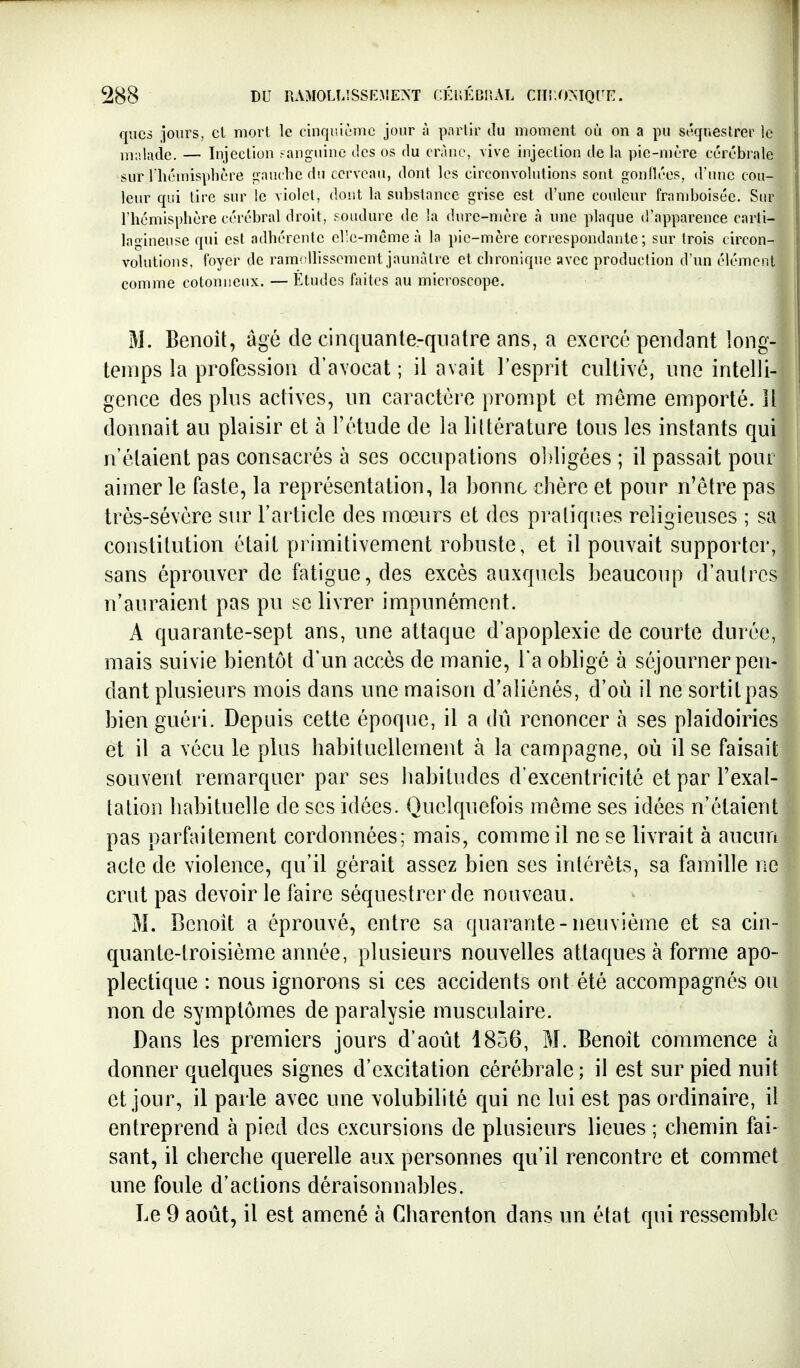 qucs jours, cl mort le cinquième jour à parlir ilu moment où on a pu séquestrer le malacie. — Injection eanguine des os du crâne, vive injection delà pie-mère cérébrale sur riiémispbère gauche dij cerveau, dont les circonvolutions sont gonllées, d'une cou- leur qui tire sur le violet, dont la substance grise est d'une couleur framboisée. Sur l'hémisphère cérébral droit, soudure de la durc-nière h une plaque d'apparence carti- lagineuse qui est adhérente elle-même à la pie-mère correspondante; sur (rois circon- volutions, foyer de ramisllissement jaunâtre et chronique avec production d'un élément comme cotonneux. — Études faites au microscope. M. Benoît, âgé de cinquante-quatre ans, a exercé pendant long- temps la profession d'avocat; il avait l'esprit cultivé, une intelli- gence des plus actives, un caractère prompt et môme emporté. 11 donnait au plaisir et à l'étude de la littérature tous les instants qui n'étaient pas consacrés à ses occupations ol)ligées ; il passait pour aimer le faste, la représentation, la bonne chère et pour n'être pas très-sévère sur l'article des mœurs et des pratiques religieuses ; sa constitution était primitivement robuste, et il pouvait supporter, sans éprouver de fatigue, des excès auxquels beaucoup d'autres n'auraient pas pu se livrer impunément. A quarante-sept ans, une attaque d'apoplexie de courte durée, mais suivie bientôt d'un accès de manie, l'a obligé à séjourner pen- dant plusieurs mois dans une maison d'aliénés, d'où il ne sortit pas bien guéri. Depuis cette époque, il a dû renoncer à ses plaidoiries et il a vécu le plus habituellement à la campagne, où il se faisait souvent remarquer par ses habitudes d'excentricité et par l'exal- tation habituelle de ses idées. Quelquefois même ses idées n'étaient pas parfaitement cordonnées; mais, comme il ne se livrait à aucun acte de violence, qu'il gérait assez bien ses intérêts, sa famille ne crut pas devoir le faire séquestrer de nouveau. M. Benoit a éprouvé, entre sa quarante-neuvième et sa cin- quante-troisième année, plusieurs nouvelles attaques à forme apo- plectique : nous ignorons si ces accidents ont été accompagnés ou non de symptômes de paralysie musculaire. Dans les premiers jours d'août 1856, M. Benoît commence à donner quelques signes d'excitation cérébrale ; il est sur pied nuit et jour, il parle avec une volubilité qui ne lui est pas ordinaire, il entreprend à pied des excursions de plusieurs lieues ; chemin fai- sant, il cherche querelle aux personnes qu'il rencontre et commet une foule d'actions déraisonnables. Le 9 août, il est amené à Charenton dans un état qui ressemble