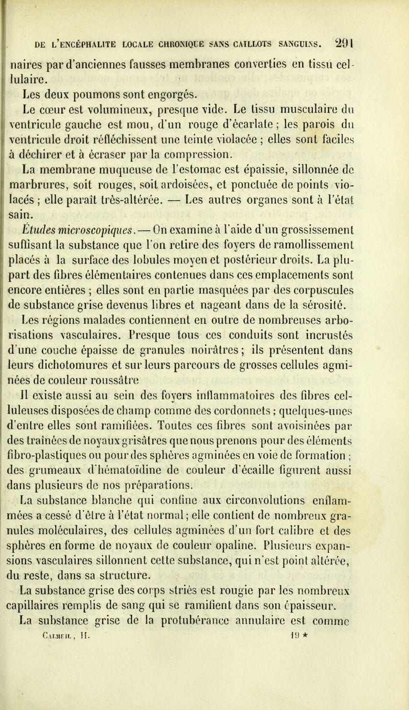 naires par d'anciennes fausses membranes converties en tissu cel- lulaire. Les deux poumons sont engorgés. ; j Le cœur est volumineux, presque vide. Le tissu musculaire du ventricule gauche est mou, d'un rouge d'écarlate ; les parois du ventricule droit réfléchissent une teinte violacée ; elles sont faciles à déchirer et à écraser par la compression. La membrane muqueuse de l'estomac est épaissie, sillonnée de marbrures, soit rouges, soit ardoisées, et ponctuée de points vio- lacés ; elle paraît très-altérée. — Les autres organes sont à l'état sain. Études microscopiques. — On examine à l'aide d'un grossissement sufiisant la substance que l'on retire des foyers de ramollissement placés à la surface des lobules moyen et postérieur droits. La plu- part des fibres élémentaires contenues dans ces emplacements sont encore entières ; elles sont en partie masquées par des corpuscules de substance grise devenus libres et nageant dans de la sérosité. Les régions malades contiennent en outre de nombreuses arbo- risations vasculaires. Presque tous ces conduits sont incrustés d'une couche épaisse de granules noirâtres ; ils présentent dans leurs dichotomures et sur leurs parcours de grosses cellules agmi- nées de couleur roussâtre Il existe aussi au sein des foyers inflammatoires des fibres cel- luleuses disposées de champ comme des cordonnets ; quelques-unes d'entre elles sont ramifiées. Toutes ces fibres sont avoisinées par des traînées de noyaux grisâtres que nous prenons pour des éléments fibro-plastiques ou pour des sphères agminées en voie de formation ; des grumeaux d'hématoïdine de couleur d'écaillé figurent aussi dans plusieurs de nos préparations. La substance blanche qui confine aux circonvolutions enflam- mées a cessé d'être à l'état normal; elle contient de nombreux gra- nules moléculaires, des cellules agminées d'un fort calibre et des sphères enferme de noyaux de couleur opaline. Plusieurs expan- sions vasculaires sillonnent cette substance, qui n'est point altérée, du reste, dans sa structure. La substance grise des corps striés est rougie par les nombreux capillaires remplis de sang qui se ramifient dans son épaisseur. La substance grise de la protubérance annulaire est comme Cauifh., il n)*