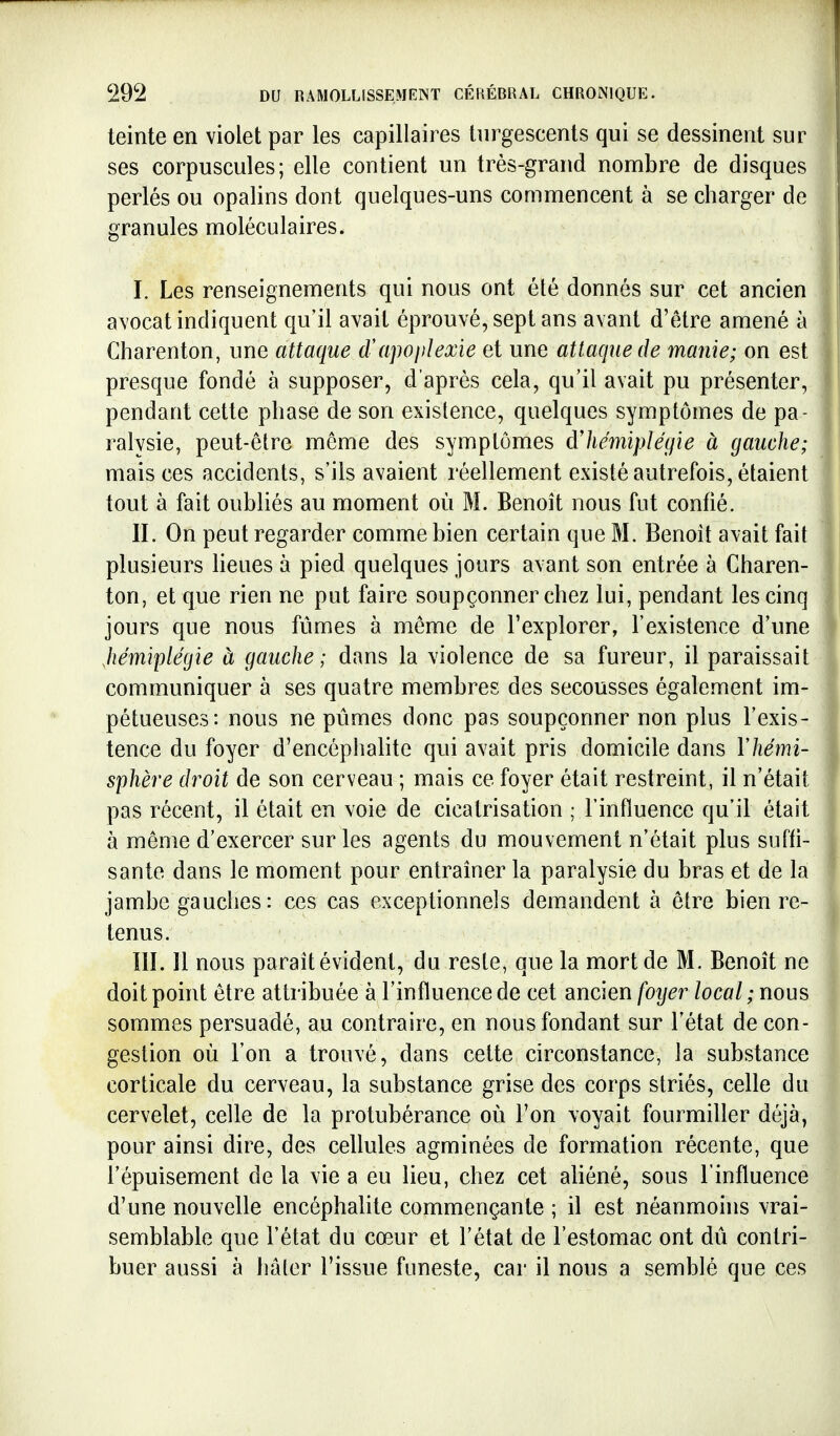 teinte en violet par les capillaires turgescents qui se dessinent sur ses corpuscules; elle contient un très-grand nombre de disques perlés ou opalins dont quelques-uns commencent à se charger de granules moléculaires. I. Les renseignements qui nous ont été donnés sur cet ancien avocat indiquent qu'il avait éprouvé, sept ans avant d'être amené à Charenton, une attaque d'apoplexie et une attaque de manie; on est presque fondé à supposer, d'après cela, qu'il avait pu présenter, pendant cette phase de son existence, quelques symptômes de pa- ralysie, peut-être même des symptômes àlieMplégie à gauche; mais ces accidents, s'ils avaient réellement existé autrefois, étaient tout à fait oubliés au moment où M. Benoît nous fut confié. II. On peut regarder comme bien certain que M. Benoît avait fait plusieurs heues à pied quelques jours avant son entrée à Charen- ton, et que rien ne put faire soupçonner chez lui, pendant les cinq jours que nous fûmes à même de l'explorer, l'existence d'une hémiplégie à gauche; dans la violence de sa fureur, il paraissait communiquer à ses quatre membres des secousses également im- pétueuses: nous ne pûmes donc pas soupçonner non plus l'exis- tence du foyer d'encéphalite qui avait pris domicile dans Vhémi- sphère droit de son cerveau ; mais ce foyer était restreint, il n'était pas récent, il était en voie de cicatrisation ; l'influence qu'il était à même d'exercer sur les agents du mouvement n'était plus suffi- sante dans le moment pour entraîner la paralysie du bras et de la jambe gauches : ces cas exceptionnels demandent à être bien re- tenus. III. Il nous paraît évident, du reste, que la mort de M. Benoît ne doit point être attribuée à l'influence de cet ancien foijer local ; nous sommes persuadé, au contraire, en nous fondant sur l'état de con- gestion où l'on a trouvé, dans cette circonstance, la substance corticale du cerveau, la substance grise des corps striés, celle du cervelet, celle de la protubérance où l'on voyait fourmiller déjà, pour ainsi dire, des cellules agminées de formation récente, que l'épuisement de la vie a eu lieu, chez cet aliéné, sous l'influence d'une nouvelle encéphalite commençante ; il est néanmoins vrai- semblable que l'état du cœur et l'état de l'estomac ont dû contri- buer aussi à hâter l'issue funeste, car il nous a semblé que ces