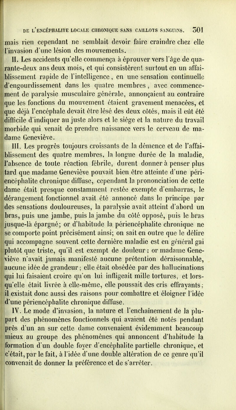 mais rien cependant ne semblait devoir faire craindre chez elle Finvasion d'une lésion des mouvements. II. Les accidents qu'elle commença à éprouver vers l'âge de qua- rante-deux ans deux mois, et qui consistèrent surtout en un affai- |blissement rapide de l'intelligence, en une sensation continuelle d'engourdissement dans les quatre memibres , avec commence- ment de paralysie musculaire générale, annonçaient au contraire que les fonctions du mouvement étaient gravement menacées, et que déjà l'encéphale devait être lésé des deux côtés, mais il eut été difficile d'indiquer au juste alors et le siège et la nature du travail morbide qui venait de prendre naissance vers le cerveau de ma- dame Geneviève. III. Les progrès toujours croissants de la démence et de Taffai- bhssement des quatre membres, la longue durée de la maladie, l'absence de toute réaction fébrile, durent donner à penser plus tard que madame Geneviève pouvait bien être atteinte d'une péri- encéphalite chronique diffuse, cependant la prononciation de cette Idame était presque constamment restée exempte d'embarras, le dérangement fonctionnel avait été annoncé dans le principe par ides sensations douloureuses, la paralysie avait atteint d'abord un ijbras, puis une jambe, puis la jambe du côté opposé, puis le bras jusque-là épargné; or d'habitude la périencéphalite chronique ne se comporte point précisément ainsi; on sait en outre que le délire [qui accompagne souvent cette dernière maladie est en général gai plutôt que triste, qu'il est exempt de douleur ; or madame Gene- viève n'avait jamais manifesté aucune prétention déraisonnable, aucune idée de grandeur ; elle était obsédée par des hallucinations Iqui lui faisaient croire qu'on lui infligeait mille tortures, et lors- qu'elle était livrée à elle-même, elle poussait des cris effrayants; il existait donc aussi des raisons pour combattre et éloigner l'idée d'une périencéphalite chronique diffuse. IV. Le mode d'invasion, la nature et l'enchainemenl de la plu- part des phénomènes fonctionnels qui avaient été notés pendant près d'un an sur cette dame convenaient évidemment beaucoup mieux au groupe des phénomènes qui annoncent d'habitude la {formation d'un double foyer d'encéphalite partielle chronique, et c'était, par le fait, à l'idée d'une double altération de ce genre qu'il convenait de donner la préférence et de s'arrêter.